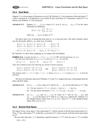 11.3 Dual Basis
Suppose V is a vector space of dimension n over K. By Theorem 5.11, the dimension of the dual space V*
is also n (because K is of dimension 1 over itself). In fact, each basis of V determines a basis of V* as
follows (see Problem 11.3 for the proof).
THEOREM 11.1: Suppose fv1; . . . ; vng is a basis of V over K. Let f1; . . . ; fn 2 V* be the linear
functionals as deﬁned by
fiðvjÞ ¼ dij ¼
1 if i ¼ j
0 if i 6¼ j
Then ff1; . . . ; fng is a basis of V*:
The above basis ffig is termed the basis dual to fvig or the dual basis. The above formula, which
uses the Kronecker delta dij, is a short way of writing
f1ðv1Þ ¼ 1; f1ðv2Þ ¼ 0; f1ðv3Þ ¼ 0; . . . ; f1ðvnÞ ¼ 0
f2ðv1Þ ¼ 0; f2ðv2Þ ¼ 1; f2ðv3Þ ¼ 0; . . . ; f2ðvnÞ ¼ 0
::::::::::::::::::::::::::::::::::::::::::::::::::::::::::::::::::::::::::::::::::::::
fnðv1Þ ¼ 0; fnðv2Þ ¼ 0; . . . ; fnðvn1Þ ¼ 0; fnðvnÞ ¼ 1
By Theorem 5.2, these linear mappings fi are unique and well deﬁned.
EXAMPLE 11.3 Consider the basis fv1 ¼ ð2; 1Þ; v2 ¼ ð3; 1Þg of R2
. Find the dual basis ff1; f2g.
We seek linear functionals f1ðx; yÞ ¼ ax þ by and f2ðx; yÞ ¼ cx þ dy such that
f1ðv1Þ ¼ 1; f1ðv2Þ ¼ 0; f2ðv2Þ ¼ 0; f2ðv2Þ ¼ 1
These four conditions lead to the following two systems of linear equations:
f1ðv1Þ ¼ f1ð2; 1Þ ¼ 2a þ b ¼ 1
f1ðv2Þ ¼ f1ð3; 1Þ ¼ 3a þ b ¼ 0
and
f2ðv1Þ ¼ f2ð2; 1Þ ¼ 2c þ d ¼ 0
f2ðv2Þ ¼ f2ð3; 1Þ ¼ 3c þ d ¼ 1
The solutions yield a ¼ 1, b ¼ 3 and c ¼ 1, d ¼ 2. Hence, f1ðx; yÞ ¼ x þ 3y and f2ðx; yÞ ¼ x  2y form the
dual basis.
The next two theorems (proved in Problems 11.4 and 11.5, respectively) give relationships between
bases and their duals.
THEOREM 11.2: Let fv1; . . . ; vng be a basis of V and let ff1; . . . ; fng be the dual basis in V*. Then
(i) For any vector u 2 V, u ¼ f1ðuÞv1 þ f2ðuÞv2 þ    þ fnðuÞvn.
(ii) For any linear functional s 2 V*, s ¼ sðv1Þf1 þ sðv2Þf2 þ    þ sðvnÞfn.
THEOREM 11.3: Let fv1; . . . ; vng and fw1; . . . ; wng be bases of V and let ff1; . . . ; fng and
fs1; . . . ; sng be the bases of V* dual to fvig and fwig, respectively. Suppose P is
the change-of-basis matrix from fvig to fwig. Then ðP1
ÞT
is the change-of-basis
matrix from ffig to fsig.
11.4 Second Dual Space
We repeat: Every vector space V has a dual space V*, which consists of all the linear functionals on V.
Thus, V* has a dual space V**, called the second dual of V, which consists of all the linear functionals
on V*.
We now show that each v 2 V determines a speciﬁc element ^
v 2 V**. First, for any f 2 V*, we deﬁne
^
vðfÞ ¼ fðvÞ
350 CHAPTER 11 Linear Functionals and the Dual Space
 