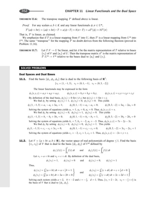 THEOREM 11.6: The transpose mapping Tt
deﬁned above is linear.
Proof. For any scalars a; b 2 K and any linear functionals f; s 2 U*,
Tt
ðaf þ bsÞ ¼ ðaf þ bsÞ  T ¼ aðf  TÞ þ bðs  TÞ ¼ aTt
ðfÞ þ bTt
ðsÞ
That is, Tt
is linear, as claimed.
We emphasize that if T is a linear mapping from V into U, then Tt
is a linear mapping from U* into
V*. The same ‘‘transpose’’ for the mapping Tt
no doubt derives from the following theorem (proved in
Problem 11.16).
THEOREM 11.7: Let T :V ! U be linear, and let A be the matrix representation of T relative to bases
fvig of V and fuig of U. Then the transpose matrix AT
is the matrix representation of
Tt
:U* ! V* relative to the bases dual to fuig and fvig.
SOLVED PROBLEMS
Dual Spaces and Dual Bases
11.1. Find the basis ff1; f2; f3g that is dual to the following basis of R3
:
fv1 ¼ ð1; 1; 3Þ; v2 ¼ ð0; 1; 1Þ; v3 ¼ ð0; 3; 2Þg
The linear functionals may be expressed in the form
f1ðx; y; zÞ ¼ a1x þ a2y þ a3z; f2ðx; y; zÞ ¼ b1x þ b2y þ b3z; f3ðx; y; zÞ ¼ c1x þ c2y þ c3z
By deﬁnition of the dual basis, fiðvjÞ ¼ 0 for i 6¼ j, but fiðvjÞ ¼ 1 for i ¼ j.
We ﬁnd f1 by setting f1ðv1Þ ¼ 1; f1ðv2Þ ¼ 0; f1ðv3Þ ¼ 0: This yields
f1ð1; 1; 3Þ ¼ a1  a2 þ 3a3 ¼ 1; f1ð0; 1; 1Þ ¼ a2  a3 ¼ 0; f1ð0; 3; 2Þ ¼ 3a2  2a3 ¼ 0
Solving the system of equations yields a1 ¼ 1, a2 ¼ 0, a3 ¼ 0. Thus, f1ðx; y; zÞ ¼ x.
We ﬁnd f2 by setting f2ðv1Þ ¼ 0, f2ðv2Þ ¼ 1, f2ðv3Þ ¼ 0. This yields
f2ð1; 1; 3Þ ¼ b1  b2 þ 3b3 ¼ 0; f2ð0; 1; 1Þ ¼ b2  b3 ¼ 1; f2ð0; 3; 2Þ ¼ 3b2  2b3 ¼ 0
Solving the system of equations yields b1 ¼ 7, b2 ¼ 2, a3 ¼ 3. Thus, f2ðx; y; zÞ ¼ 7x  2y  3z.
We ﬁnd f3 by setting f3ðv1Þ ¼ 0, f3ðv2Þ ¼ 0, f3ðv3Þ ¼ 1. This yields
f3ð1; 1; 3Þ ¼ c1  c2 þ 3c3 ¼ 0; f3ð0; 1; 1Þ ¼ c2  c3 ¼ 0; f3ð0; 3; 2Þ ¼ 3c2  2c3 ¼ 1
Solving the system of equations yields c1 ¼ 2, c2 ¼ 1, c3 ¼ 1. Thus, f3ðx; y; zÞ ¼ 2x þ y þ z.
11.2. Let V ¼ fa þ bt : a; b 2 Rg, the vector space of real polynomials of degree 1. Find the basis
fv1; v2g of V that is dual to the basis ff1; f2g of V* deﬁned by
f1ð f ðtÞÞ ¼
ð1
0
f ðtÞ dt and f2ð f ðtÞÞ ¼
ð2
0
f ðtÞ dt
Let v1 ¼ a þ bt and v2 ¼ c þ dt. By deﬁnition of the dual basis,
f1ðv1Þ ¼ 1; f1ðv2Þ ¼ 0 and f2ðv1Þ ¼ 0; fiðvjÞ ¼ 1
Thus,
f1ðv1Þ ¼
Ð1
0 ða þ btÞ dt ¼ a þ 1
2 b ¼ 1
f2ðv1Þ ¼
Ð2
0 ða þ btÞ dt ¼ 2a þ 2b ¼ 0
)
and
f1ðv2Þ ¼
Ð1
0 ðc þ dtÞ dt ¼ c þ 1
2 d ¼ 0
f2ðv2Þ ¼
Ð2
0 ðc þ dtÞ dt ¼ 2c þ 2d ¼ 1
)
Solving each system yields a ¼ 2, b ¼ 2 and c ¼  1
2, d ¼ 1. Thus, fv1 ¼ 2  2t; v2 ¼  1
2 þ tg is
the basis of V that is dual to ff1; f2g.
352 CHAPTER 11 Linear Functionals and the Dual Space
 