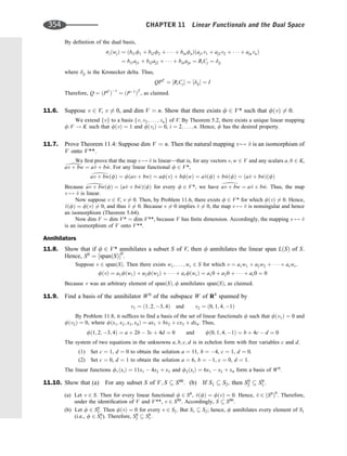 By deﬁnition of the dual basis,
siðwjÞ ¼ ðbi1f1 þ bi2f2 þ    þ binfnÞðaj1v1 þ aj2v2 þ    þ ajnvnÞ
¼ bi1aj1 þ bi2aj2 þ    þ binajn ¼ RiCj ¼ dij
where dij is the Kronecker delta. Thus,
QPT
¼ ½RiCj ¼ ½dij ¼ I
Therefore, Q ¼ ðPT
Þ1
¼ ðP1
ÞT
, as claimed.
11.6. Suppose v 2 V, v 6¼ 0, and dim V ¼ n. Show that there exists f 2 V* such that fðvÞ 6¼ 0.
We extend fvg to a basis fv; v2; . . . ; vng of V. By Theorem 5.2, there exists a unique linear mapping
f:V ! K such that fðvÞ ¼ 1 and fðviÞ ¼ 0, i ¼ 2; . . . ; n. Hence, f has the desired property.
11.7. Prove Theorem 11.4: Suppose dim V ¼ n. Then the natural mapping v 7! ^
v is an isomorphism of
V onto V**.
We ﬁrst prove that the map v 7! ^
v is linear—that is, for any vectors v; w 2 V and any scalars a; b 2 K,
av þ bw ¼ a^
v þ b^
w. For any linear functional f 2 V*,
av þ bwðfÞ ¼ fðav þ bwÞ ¼ afðvÞ þ bfðwÞ ¼ a^
vðfÞ þ b ^
wðfÞ ¼ ða^
v þ b^
wÞðfÞ
Because av þ bwðfÞ ¼ ða^
v þ b^
wÞðfÞ for every f 2 V*, we have av þ bw ¼ a^
v þ b^
w. Thus, the map
v 7! ^
v is linear.
Now suppose v 2 V, v 6¼ 0. Then, by Problem 11.6, there exists f 2 V* for which fðvÞ 6¼ 0. Hence,
^
vðfÞ ¼ fðvÞ 6¼ 0, and thus ^
v 6¼ 0. Because v 6¼ 0 implies ^
v 6¼ 0, the map v 7! ^
v is nonsingular and hence
an isomorphism (Theorem 5.64).
Now dim V ¼ dim V* ¼ dim V**, because V has ﬁnite dimension. Accordingly, the mapping v 7! ^
v
is an isomorphism of V onto V**.
Annihilators
11.8. Show that if f 2 V* annihilates a subset S of V, then f annihilates the linear span LðSÞ of S.
Hence, S0
¼ ½spanðSÞ0
.
Suppose v 2 spanðSÞ. Then there exists w1; . . . ; wr 2 S for which v ¼ a1w1 þ a2w2 þ    þ arwr.
fðvÞ ¼ a1fðw1Þ þ a2fðw2Þ þ    þ arfðwrÞ ¼ a10 þ a20 þ    þ ar0 ¼ 0
Because v was an arbitrary element of spanðSÞ; f annihilates spanðSÞ, as claimed.
11.9. Find a basis of the annihilator W0
of the subspace W of R4
spanned by
v1 ¼ ð1; 2; 3; 4Þ and v2 ¼ ð0; 1; 4; 1Þ
By Problem 11.8, it sufﬁces to ﬁnd a basis of the set of linear functionals f such that fðv1Þ ¼ 0 and
fðv2Þ ¼ 0, where fðx1; x2; x3; x4Þ ¼ ax1 þ bx2 þ cx3 þ dx4. Thus,
fð1; 2; 3; 4Þ ¼ a þ 2b  3c þ 4d ¼ 0 and fð0; 1; 4; 1Þ ¼ b þ 4c  d ¼ 0
The system of two equations in the unknowns a; b; c; d is in echelon form with free variables c and d.
(1) Set c ¼ 1, d ¼ 0 to obtain the solution a ¼ 11, b ¼ 4, c ¼ 1, d ¼ 0.
(2) Set c ¼ 0, d ¼ 1 to obtain the solution a ¼ 6, b ¼ 1, c ¼ 0, d ¼ 1.
The linear functions f1ðxiÞ ¼ 11x1  4x2 þ x3 and f2ðxiÞ ¼ 6x1  x2 þ x4 form a basis of W0
.
11.10. Show that (a) For any subset S of V; S  S00
. (b) If S1  S2, then S0
2  S0
1.
(a) Let v 2 S. Then for every linear functional f 2 S0
, ^
vðfÞ ¼ fðvÞ ¼ 0. Hence, ^
v 2 ðS0
Þ0
. Therefore,
under the identiﬁcation of V and V**, v 2 S00
. Accordingly, S  S00
.
(b) Let f 2 S0
2 . Then fðvÞ ¼ 0 for every v 2 S2. But S1  S2; hence, f annihilates every element of S1
(i.e., f 2 S0
1 ). Therefore, S0
2  S0
1.
d
d
d d
354 CHAPTER 11 Linear Functionals and the Dual Space
 