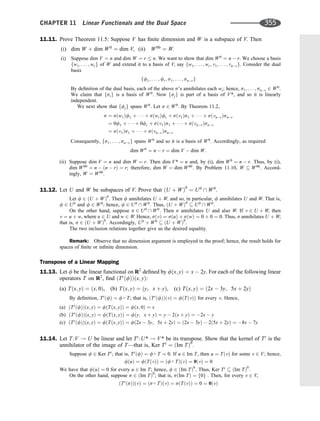 11.11. Prove Theorem 11.5: Suppose V has ﬁnite dimension and W is a subspace of V. Then
(i) dim W þ dim W0
¼ dim V, (ii) W00
¼ W.
(i) Suppose dim V ¼ n and dim W ¼ r  n. We want to show that dim W0
¼ n  r. We choose a basis
fw1; . . . ; wrg of W and extend it to a basis of V, say fw1; . . . ; wr; v1; . . . ; vnrg. Consider the dual
basis
ff1; . . . ; fr; s1; . . . ; snrg
By deﬁnition of the dual basis, each of the above s’s annihilates each wi; hence, s1; . . . ; snr 2 W0
.
We claim that fsig is a basis of W0
. Now fsjg is part of a basis of V*, and so it is linearly
independent.
We next show that ffjg spans W0
. Let s 2 W0
. By Theorem 11.2,
s ¼ sðw1Þf1 þ    þ sðwrÞfr þ sðv1Þs1 þ    þ sðvnrÞsnr
¼ 0f1 þ    þ 0fr þ sðv1Þs1 þ    þ sðvnrÞsnr
¼ sðv1Þs1 þ    þ sðvnrÞsnr
Consequently, fs1; . . . ; snrg spans W0
and so it is a basis of W0
. Accordingly, as required
dim W0
¼ n  r ¼ dim V  dim W:
(ii) Suppose dim V ¼ n and dim W ¼ r. Then dim V* ¼ n and, by (i), dim W0
¼ n  r. Thus, by (i),
dim W00
¼ n  ðn  rÞ ¼ r; therefore, dim W ¼ dim W00
. By Problem 11.10, W  W00
. Accord-
ingly, W ¼ W00
.
11.12. Let U and W be subspaces of V. Prove that ðU þ WÞ0
¼ U0
 W0
.
Let f 2 ðU þ WÞ0
. Then f annihilates U þ W; and so, in particular, f annihilates U and W: That is,
f 2 U0
and f 2 W0
; hence, f 2 U0
 W0
: Thus, ðU þ WÞ0
 U0
 W0
:
On the other hand, suppose s 2 U0
 W0
: Then s annihilates U and also W. If v 2 U þ W, then
v ¼ u þ w, where u 2 U and w 2 W. Hence, sðvÞ ¼ sðuÞ þ sðwÞ ¼ 0 þ 0 ¼ 0. Thus, s annihilates U þ W;
that is, s 2 ðU þ WÞ0
. Accordingly, U0
þ W0
 ðU þ WÞ0
.
The two inclusion relations together give us the desired equality.
Remark: Observe that no dimension argument is employed in the proof; hence, the result holds for
spaces of ﬁnite or inﬁnite dimension.
Transpose of a Linear Mapping
11.13. Let f be the linear functional on R2
deﬁned by fðx; yÞ ¼ x  2y. For each of the following linear
operators T on R2
, ﬁnd ðTt
ðfÞÞðx; yÞ:
(a) Tðx; yÞ ¼ ðx; 0Þ, (b) Tðx; yÞ ¼ ðy; x þ yÞ, (c) Tðx; yÞ ¼ ð2x  3y; 5x þ 2yÞ
By deﬁnition, Tt
ðfÞ ¼ f  T; that is, ðTt
ðfÞÞðvÞ ¼ fðTðvÞÞ for every v. Hence,
(a) ðTt
ðfÞÞðx; yÞ ¼ fðTðx; yÞÞ ¼ fðx; 0Þ ¼ x
(b) ðTt
ðfÞÞðx; yÞ ¼ fðTðx; yÞÞ ¼ fðy; x þ yÞ ¼ y  2ðx þ yÞ ¼ 2x  y
(c) ðTt
ðfÞÞðx; yÞ ¼ fðTðx; yÞÞ ¼ fð2x  3y; 5x þ 2yÞ ¼ ð2x  3yÞ  2ð5x þ 2yÞ ¼ 8x  7y
11.14. Let T :V ! U be linear and let Tt
:U* ! V* be its transpose. Show that the kernel of Tt
is the
annihilator of the image of T—that is, Ker Tt
¼ ðIm TÞ0
.
Suppose f 2 Ker Tt
; that is, Tt
ðfÞ ¼ f  T ¼ 0. If u 2 Im T, then u ¼ TðvÞ for some v 2 V; hence,
fðuÞ ¼ fðTðvÞÞ ¼ ðf  TÞðvÞ ¼ 0ðvÞ ¼ 0
We have that fðuÞ ¼ 0 for every u 2 Im T; hence, f 2 ðIm TÞ0
. Thus, Ker Tt
 ðIm TÞ0
.
On the other hand, suppose s 2 ðIm TÞ0
; that is, sðIm TÞ ¼ f0g . Then, for every v 2 V,
ðTt
ðsÞÞðvÞ ¼ ðs  TÞðvÞ ¼ sðTðvÞÞ ¼ 0 ¼ 0ðvÞ
CHAPTER 11 Linear Functionals and the Dual Space 355
 