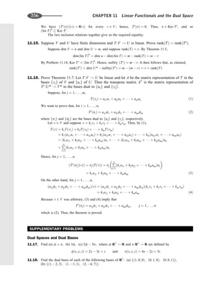We have ðTt
ðsÞÞðvÞ ¼ 0ðvÞ for every v 2 V; hence, Tt
ðsÞ ¼ 0. Thus, s 2 Ker Tt
, and so
ðIm TÞ0
 Ker Tt
.
The two inclusion relations together give us the required equality.
11.15. Suppose V and U have ﬁnite dimension and T:V ! U is linear. Prove rankðTÞ ¼ rankðTt
Þ.
Suppose dim V ¼ n and dim U ¼ m, and suppose rankðTÞ ¼ r. By Theorem 11.5,
dimðIm TÞ0
¼ dim u  dimðIm TÞ ¼ m  rankðTÞ ¼ m  r
By Problem 11.14, Ker Tt
¼ ðIm TÞ0
. Hence, nullity ðTt
Þ ¼ m  r. It then follows that, as claimed,
rankðTt
Þ ¼ dim U*  nullityðTt
Þ ¼ m  ðm  rÞ ¼ r ¼ rankðTÞ
11.16. Prove Theorem 11.7: Let T :V ! U be linear and let A be the matrix representation of T in the
bases fvjg of V and fuig of U. Then the transpose matrix AT
is the matrix representation of
Tt
:U* ! V* in the bases dual to fuig and fvjg.
Suppose, for j ¼ 1; . . . ; m,
TðvjÞ ¼ aj1u1 þ aj2u2 þ    þ ajnun ð1Þ
We want to prove that, for i ¼ 1; . . . ; n,
Tt
ðsiÞ ¼ a1if1 þ a2if2 þ    þ amifm ð2Þ
where fsig and ffjg are the bases dual to fuig and fvjg, respectively.
Let v 2 V and suppose v ¼ k1v1 þ k2v2 þ    þ kmvm. Then, by (1),
TðvÞ ¼ k1Tðv1Þ þ k2Tðv2Þ þ    þ kmTðvmÞ
¼ k1ða11u1 þ    þ a1nunÞ þ k2ða21u1 þ    þ a2nunÞ þ    þ kmðam1u1 þ    þ amnunÞ
¼ ðk1a11 þ k2a21 þ    þ kmam1Þu1 þ    þ ðk1a1n þ k2a2n þ    þ kmamnÞun
¼
P
n
i¼1
ðk1a1i þ k2a2i þ    þ kmamiÞui
Hence, for j ¼ 1; . . . ; n.
ðTt
ðsjÞðvÞÞ ¼ sjðTðvÞÞ ¼ sj
P
n
i¼1
ðk1a1i þ k2a2i þ    þ kmamiÞui
 
¼ k1a1j þ k2a2j þ    þ kmamj ð3Þ
On the other hand, for j ¼ 1; . . . ; n,
ða1jf1 þ a2jf2 þ    þ amjfmÞðvÞ ¼ ða1jf1 þ a2jf2 þ    þ amjfmÞðk1v1 þ k2v2 þ    þ kmvmÞ
¼ k1a1j þ k2a2j þ    þ kmamj ð4Þ
Because v 2 V was arbitrary, (3) and (4) imply that
Tt
ðsjÞ ¼ a1jf1 þ a2jf2 þ    þ amjfm; j ¼ 1; . . . ; n
which is (2). Thus, the theorem is proved.
SUPPLEMENTARY PROBLEMS
Dual Spaces and Dual Bases
11.17. Find (a) f þ s, (b) 3f, (c) 2f  5s, where f:R3
! R and s:R3
! R are deﬁned by
fðx; y; zÞ ¼ 2x  3y þ z and sðx; y; zÞ ¼ 4x  2y þ 3z
11.18. Find the dual basis of each of the following bases of R3
: (a) fð1; 0; 0Þ; ð0; 1; 0Þ; ð0; 0; 1Þg,
(b) fð1; 2; 3Þ; ð1; 1; 1Þ; ð2; 4; 7Þg.
356 CHAPTER 11 Linear Functionals and the Dual Space
 