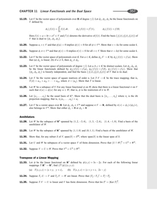 11.19. Let V be the vector space of polynomials over R of degree 2. Let f1; f2; f3 be the linear functionals on
V deﬁned by
f1ð f ðtÞÞ ¼
ð1
0
f ðtÞ dt; f2ð f ðtÞÞ ¼ f 0
ð1Þ; f3ð f ðtÞÞ ¼ f ð0Þ
Here f ðtÞ ¼ a þ bt þ ct2
2 V and f 0
ðtÞ denotes the derivative of f ðtÞ. Find the basis f f1ðtÞ; f2ðtÞ; f3ðtÞg of
V that is dual to ff1; f2; f3g.
11.20. Suppose u; v 2 V and that fðuÞ ¼ 0 implies fðvÞ ¼ 0 for all f 2 V*. Show that v ¼ ku for some scalar k.
11.21. Suppose f; s 2 V* and that fðvÞ ¼ 0 implies sðvÞ ¼ 0 for all v 2 V. Show that s ¼ kf for some scalar k.
11.22. Let V be the vector space of polynomials over K. For a 2 K, deﬁne fa :V ! K by fað f ðtÞÞ ¼ f ðaÞ. Show
that (a) fa is linear; (b) if a 6¼ b, then fa 6¼ fb.
11.23. Let V be the vector space of polynomials of degree 2. Let a; b; c 2 K be distinct scalars. Let fa; fb; fc
be the linear functionals deﬁned by fað f ðtÞÞ ¼ f ðaÞ, fbð f ðtÞÞ ¼ f ðbÞ, fcð f ðtÞÞ ¼ f ðcÞ. Show that
ffa; fb; fcg is linearly independent, and ﬁnd the basis f f1ðtÞ; f2ðtÞ; f3ðtÞg of V that is its dual.
11.24. Let V be the vector space of square matrices of order n. Let T :V ! K be the trace mapping; that is,
TðAÞ ¼ a11 þ a22 þ    þ ann, where A ¼ ðaijÞ. Show that T is linear.
11.25. Let W be a subspace of V. For any linear functional f on W, show that there is a linear functional s on V
such that sðwÞ ¼ fðwÞ for any w 2 W; that is, f is the restriction of s to W.
11.26. Let fe1; . . . ; eng be the usual basis of Kn
. Show that the dual basis is fp1; . . . ; png where pi is the ith
projection mapping; that is, piða1; . . . ; anÞ ¼ ai.
11.27. Let V be a vector space over R. Let f1; f2 2 V* and suppose s:V ! R; deﬁned by sðvÞ ¼ f1ðvÞf2ðvÞ;
also belongs to V*. Show that either f1 ¼ 0 or f2 ¼ 0.
Annihilators
11.28. Let W be the subspace of R4
spanned by ð1; 2; 3; 4Þ, ð1; 3; 2; 6Þ, ð1; 4; 1; 8Þ. Find a basis of the
annihilator of W.
11.29. Let W be the subspace of R3
spanned by ð1; 1; 0Þ and ð0; 1; 1Þ. Find a basis of the annihilator of W.
11.30. Show that, for any subset S of V; spanðSÞ ¼ S00
, where spanðSÞ is the linear span of S.
11.31. Let U and W be subspaces of a vector space V of ﬁnite dimension. Prove that ðU  WÞ0
¼ U0
þ W0
.
11.32. Suppose V ¼ U W. Prove that V0
¼ U0
W0
.
Transpose of a Linear Mapping
11.33. Let f be the linear functional on R2
deﬁned by fðx; yÞ ¼ 3x  2y. For each of the following linear
mappings T :R3
! R2
, ﬁnd ðTt
ðfÞÞðx; y; zÞ:
(a) Tðx; y; zÞ ¼ ðx þ y; y þ zÞ, (b) Tðx; y; zÞ ¼ ðx þ y þ z; 2x  yÞ
11.34. Suppose T1 :U ! V and T2 :V ! W are linear. Prove that ðT2  T1Þt
¼ Tt
1
 Tt
2.
11.35. Suppose T :V ! U is linear and V has ﬁnite dimension. Prove that Im Tt
¼ ðKer TÞ0
.
CHAPTER 11 Linear Functionals and the Dual Space 357
 