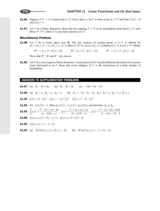 11.36. Suppose T :V ! U is linear and u 2 U. Prove that u 2 Im T or there exists f 2 V* such that Tt
ðfÞ ¼ 0
and fðuÞ ¼ 1.
11.37. Let V be of ﬁnite dimension. Show that the mapping T 7! Tt
is an isomorphism from HomðV; VÞ onto
HomðV*; V*Þ. (Here T is any linear operator on V.)
Miscellaneous Problems
11.38. Let V be a vector space over R. The line segment uv joining points u; v 2 V is deﬁned by
uv ¼ ftu þ ð1  tÞv:0  t  1g. A subset S of V is convex if u; v 2 S implies uv  S. Let f 2 V*. Deﬁne
Wþ
¼ fv 2 V : fðvÞ  0g; W ¼ fv 2 V : fðvÞ ¼ 0g; W
¼ fv 2 V : fðvÞ  0g
Prove that Wþ
; W, and W
are convex.
11.39. Let V be a vector space of ﬁnite dimension. A hyperplane H of V may be deﬁned as the kernel of a nonzero
linear functional f on V. Show that every subspace of V is the intersection of a ﬁnite number of
hyperplanes.
ANSWERS TO SUPPLEMENTARY PROBLEMS
11.17. (a) 6x  5y þ 4z, (b) 6x  9y þ 3z, (c) 16x þ 4y  13z
11.18. (a) f1 ¼ x; f2 ¼ y; f3 ¼ z; (b) f1 ¼ 3x  5y  2z; f2 ¼ 2x þ y; f3 ¼ x þ 2y þ z
11.19. f1ðtÞ ¼ 3t  3
2 t2
; f2ðtÞ ¼  1
2 t þ 3
4 t2
; f3ðtÞ ¼ 1  3t þ 3
2 t2
11.22. (b) Let f ðtÞ ¼ t. Then fað f ðtÞÞ ¼ a 6¼ b ¼ fbð f ðtÞÞ; and therefore, fa 6¼ fb
11.23. f1ðtÞ ¼
t2
 ðb þ cÞt þ bc
ða  bÞða  cÞ
; f2ðtÞ ¼
t2
 ða þ cÞt þ ac
ðb  aÞðb  cÞ
; f3ðtÞ ¼
t2
 ða þ bÞt þ ab
ðc  aÞðc  bÞ
11.28. ff1ðx; y; z; tÞ ¼ 5x  y þ z; f2ðx; y; z; tÞ ¼ 2y  tg
11.29. ffðx; y; zÞ ¼ x  y þ zg
11.33. (a) ðTt
ðfÞÞðx; y; zÞ ¼ 3x þ y  2z, (b) ðTt
ðfÞÞðx; y; zÞ ¼ x þ 5y þ 3z
358 CHAPTER 11 Linear Functionals and the Dual Space
 