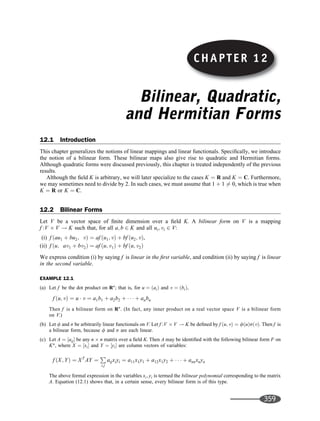 Bilinear, Quadratic,
and Hermitian Forms
12.1 Introduction
This chapter generalizes the notions of linear mappings and linear functionals. Speciﬁcally, we introduce
the notion of a bilinear form. These bilinear maps also give rise to quadratic and Hermitian forms.
Although quadratic forms were discussed previously, this chapter is treated independently of the previous
results.
Although the ﬁeld K is arbitrary, we will later specialize to the cases K ¼ R and K ¼ C. Furthermore,
we may sometimes need to divide by 2. In such cases, we must assume that 1 þ 1 6¼ 0, which is true when
K ¼ R or K ¼ C.
12.2 Bilinear Forms
Let V be a vector space of ﬁnite dimension over a ﬁeld K. A bilinear form on V is a mapping
f :V V ! K such that, for all a; b 2 K and all ui; vi 2 V:
(i) f ðau1 þ bu2; vÞ ¼ af ðu1; vÞ þ bf ðu2; vÞ,
(ii) f ðu; av1 þ bv2Þ ¼ af ðu; v1Þ þ bf ðu; v2Þ
We express condition (i) by saying f is linear in the ﬁrst variable, and condition (ii) by saying f is linear
in the second variable.
EXAMPLE 12.1
(a) Let f be the dot product on Rn
; that is, for u ¼ ðaiÞ and v ¼ ðbiÞ,
f ðu; vÞ ¼ u  v ¼ a1b1 þ a2b2 þ    þ anbn
Then f is a bilinear form on Rn
. (In fact, any inner product on a real vector space V is a bilinear form
on V.)
(b) Let f and s be arbitrarily linear functionals on V. Let f :V V ! K be deﬁned by f ðu; vÞ ¼ fðuÞsðvÞ. Then f is
a bilinear form, because f and s are each linear.
(c) Let A ¼ ½aij be any n n matrix over a ﬁeld K. Then A may be identiﬁed with the following bilinear form F on
Kn
, where X ¼ ½xi and Y ¼ ½yi are column vectors of variables:
f ðX; YÞ ¼ XT
AY ¼
P
i;j
aijxiyi ¼ a11x1y1 þ a12x1y2 þ    þ annxnyn
The above formal expression in the variables xi; yi is termed the bilinear polynomial corresponding to the matrix
A. Equation (12.1) shows that, in a certain sense, every bilinear form is of this type.
CHAPTER 12
359
 