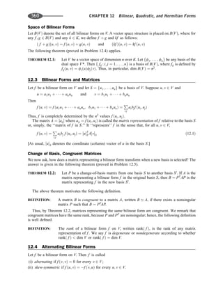 Space of Bilinear Forms
Let BðVÞ denote the set of all bilinear forms on V. A vector space structure is placed on BðVÞ, where for
any f ; g 2 BðVÞ and any k 2 K, we deﬁne f þ g and kf as follows:
ð f þ gÞðu; vÞ ¼ f ðu; vÞ þ gðu; vÞ and ðkf Þðu; vÞ ¼ kf ðu; vÞ
The following theorem (proved in Problem 12.4) applies.
THEOREM 12.1: Let V be a vector space of dimension n over K. Let ff1; . . . ; fng be any basis of the
dual space V*. Then f fij : i; j ¼ 1; . . . ; ng is a basis of BðVÞ, where fij is deﬁned by
fijðu; vÞ ¼ fiðuÞfjðvÞ. Thus, in particular, dim BðVÞ ¼ n2
.
12.3 Bilinear Forms and Matrices
Let f be a bilinear form on V and let S ¼ fu1; . . . ; ung be a basis of V. Suppose u; v 2 V and
u ¼ a1u1 þ    þ anun and v ¼ b1u1 þ    þ bnun
Then
f ðu; vÞ ¼ f ða1u1 þ    þ anun; b1u1 þ    þ bnunÞ ¼
P
i;j
aibjf ðui; ujÞ
Thus, f is completely determined by the n2
values f ðui; ujÞ.
The matrix A ¼ ½aij where aij ¼ f ðui; ujÞ is called the matrix representation of f relative to the basis S
or, simply, the ‘‘matrix of f in S.’’ It ‘‘represents’’ f in the sense that, for all u; v 2 V,
f ðu; vÞ ¼
P
i;j
aibj f ðui; ujÞ ¼ ½uT
S A½vS ð12:1Þ
[As usual, ½uS denotes the coordinate (column) vector of u in the basis S.]
Change of Basis, Congruent Matrices
We now ask, how does a matrix representing a bilinear form transform when a new basis is selected? The
answer is given in the following theorem (proved in Problem 12.5).
THEOREM 12.2: Let P be a change-of-basis matrix from one basis S to another basis S0
. If A is the
matrix representing a bilinear form f in the original basis S, then B ¼ PT
AP is the
matrix representing f in the new basis S0
.
The above theorem motivates the following deﬁnition.
DEFINITION: A matrix B is congruent to a matrix A, written B ’ A, if there exists a nonsingular
matrix P such that B ¼ PT
AP.
Thus, by Theorem 12.2, matrices representing the same bilinear form are congruent. We remark that
congruent matrices have the same rank, because P and PT
are nonsingular; hence, the following deﬁnition
is well deﬁned.
DEFINITION: The rank of a bilinear form f on V, written rankð f Þ, is the rank of any matrix
representation of f . We say f is degenerate or nondegenerate according to whether
rankð f Þ  dim V or rankð f Þ ¼ dim V.
12.4 Alternating Bilinear Forms
Let f be a bilinear form on V. Then f is called
(i) alternating if f ðv; vÞ ¼ 0 for every v 2 V;
(ii) skew-symmetric if f ðu; vÞ ¼ f ðv; uÞ for every u; v 2 V.
360 CHAPTER 12 Bilinear, Quadratic, and Hermitian Forms
 