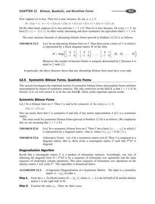 Now suppose (i) is true. Then (ii) is true, because, for any u; v; 2 V,
0 ¼ f ðu þ v; u þ vÞ ¼ f ðu; uÞ þ f ðu; vÞ þ f ðv; uÞ þ f ðv; vÞ ¼ f ðu; vÞ þ f ðv; uÞ
On the other hand, suppose (ii) is true and also 1 þ 1 6¼ 0. Then (i) is true, because, for every v 2 V, we
have f ðv; vÞ ¼ f ðv; vÞ. In other words, alternating and skew-symmetric are equivalent when 1 þ 1 6¼ 0.
The main structure theorem of alternating bilinear forms (proved in Problem 12.23) is as follows.
THEOREM 12.3: Let f be an alternating bilinear form on V. Then there exists a basis of V in which f
is represented by a block diagonal matrix M of the form
M ¼ diag
0 1
1 0
 
;
0 1
1 0
 
; . . . ;
0 1
1 0
 
; ½0; ½0; . . . ½0
 
Moreover, the number of nonzero blocks is uniquely determined by f [because it is
equal to 1
2 rankð f Þ.
In particular, the above theorem shows that any alternating bilinear form must have even rank.
12.5 Symmetric Bilinear Forms, Quadratic Forms
This section investigates the important notions of symmetric bilinear forms and quadratic forms and their
representation by means of symmetric matrices. The only restriction on the ﬁeld K is that 1 þ 1 6¼ 0. In
Section 12.6, we will restrict K to be the real ﬁeld R, which yields important special results.
Symmetric Bilinear Forms
Let f be a bilinear form on V. Then f is said to be symmetric if, for every u; v 2 V,
f ðu; vÞ ¼ f ðv; uÞ
One can easily show that f is symmetric if and only if any matrix representation A of f is a symmetric
matrix.
The main result for symmetric bilinear forms (proved in Problem 12.10) is as follows. (We emphasize
that we are assuming that 1 þ 1 6¼ 0.)
THEOREM 12.4: Let f be a symmetric bilinear form on V. Then V has a basis fv1; . . . ; vng in which f
is represented by a diagonal matrix—that is, where f ðvi; vjÞ ¼ 0 for i 6¼ j.
THEOREM 12.4: (Alternative Form) Let A be a symmetric matrix over K. Then A is congruent to a
diagonal matrix; that is, there exists a nonsingular matrix P such that PT
AP is
diagonal.
Diagonalization Algorithm
Recall that a nonsingular matrix P is a product of elementary matrices. Accordingly, one way of
obtaining the diagonal form D ¼ PT
AP is by a sequence of elementary row operations and the same
sequence of elementary column operations. This same sequence of elementary row operations on the
identity matrix I will yield PT
. This algorithm is formalized below.
ALGORITHM 12.1: (Congruence Diagonalization of a Symmetric Matrix) The input is a symmetric
matrix A ¼ ½aij of order n.
Step 1. Form the n 2n (block) matrix M ¼ ½A1; I, where A1 ¼ A is the left half of M and the identity
matrix I is the right half of M.
Step 2. Examine the entry a11. There are three cases.
CHAPTER 12 Bilinear, Quadratic, and Hermitian Forms 361
 