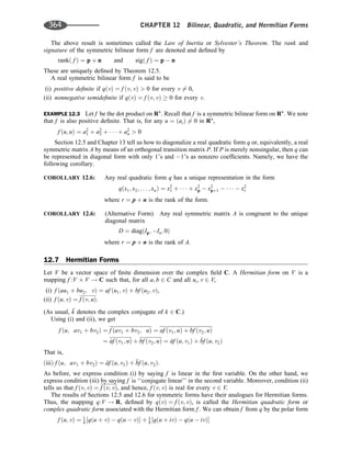 The above result is sometimes called the Law of Inertia or Sylvester’s Theorem. The rank and
signature of the symmetric bilinear form f are denoted and deﬁned by
rankð f Þ ¼ p þ n and sigð f Þ ¼ p  n
These are uniquely deﬁned by Theorem 12.5.
A real symmetric bilinear form f is said to be
(i) positive deﬁnite if qðvÞ ¼ f ðv; vÞ  0 for every v 6¼ 0,
(ii) nonnegative semideﬁnite if qðvÞ ¼ f ðv; vÞ  0 for every v.
EXAMPLE 12.3 Let f be the dot product on Rn
. Recall that f is a symmetric bilinear form on Rn
. We note
that f is also positive deﬁnite. That is, for any u ¼ ðaiÞ 6¼ 0 in Rn
,
f ðu; uÞ ¼ a2
1 þ a2
2 þ    þ a2
n  0
Section 12.5 and Chapter 13 tell us how to diagonalize a real quadratic form q or, equivalently, a real
symmetric matrix A by means of an orthogonal transition matrix P. If P is merely nonsingular, then q can
be represented in diagonal form with only 1’s and 1’s as nonzero coefﬁcients. Namely, we have the
following corollary.
COROLLARY 12.6: Any real quadratic form q has a unique representation in the form
qðx1; x2; . . . ; xnÞ ¼ x2
1 þ    þ x2
p  x2
pþ1      x2
r
where r ¼ p þ n is the rank of the form.
COROLLARY 12.6: (Alternative Form) Any real symmetric matrix A is congruent to the unique
diagonal matrix
D ¼ diagðIp; In; 0Þ
where r ¼ p þ n is the rank of A.
12.7 Hermitian Forms
Let V be a vector space of ﬁnite dimension over the complex ﬁeld C. A Hermitian form on V is a
mapping f :V V ! C such that, for all a; b 2 C and all ui; v 2 V,
(i) f ðau1 þ bu2; vÞ ¼ af ðu1; vÞ þ bf ðu2; vÞ,
(ii) f ðu; vÞ ¼ f ðv; uÞ.
(As usual, 
k denotes the complex conjugate of k 2 C.)
Using (i) and (ii), we get
f ðu; av1 þ bv2Þ ¼ f ðav1 þ bv2; uÞ ¼ af ðv1; uÞ þ bf ðv2; uÞ
¼ ^
af ðv1; uÞ þ bf ðv2; uÞ ¼ 
af ðu; v1Þ þ 
bf ðu; v2Þ
That is,
ðiiiÞ f ðu; av1 þ bv2Þ ¼ 
af ðu; v1Þ þ 
bf ðu; v2Þ:
As before, we express condition (i) by saying f is linear in the ﬁrst variable. On the other hand, we
express condition (iii) by saying f is ‘‘conjugate linear’’ in the second variable. Moreover, condition (ii)
tells us that f ðv; vÞ ¼ f ðv; vÞ, and hence, f ðv; vÞ is real for every v 2 V.
The results of Sections 12.5 and 12.6 for symmetric forms have their analogues for Hermitian forms.
Thus, the mapping q:V ! R, deﬁned by qðvÞ ¼ f ðv; vÞ, is called the Hermitian quadratic form or
complex quadratic form associated with the Hermitian form f . We can obtain f from q by the polar form
f ðu; vÞ ¼ 1
4 ½qðu þ vÞ  qðu  vÞ þ 1
4 ½qðu þ ivÞ  qðu  ivÞ
364 CHAPTER 12 Bilinear, Quadratic, and Hermitian Forms
 