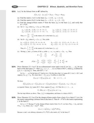 12.3. Let f be the bilinear form on R2
deﬁned by
f ½ðx1; x2Þ; ðy1; y2Þ ¼ 2x1y1  3x1y2 þ 4x2y2
(a) Find the matrix A of f in the basis fu1 ¼ ð1; 0Þ; u2 ¼ ð1; 1Þg.
(b) Find the matrix B of f in the basis fv1 ¼ ð2; 1Þ; v2 ¼ ð1; 1Þg.
(c) Find the change-of-basis matrix P from the basis fuig to the basis fvig, and verify that
B ¼ PT
AP.
(a) Set A ¼ ½aij, where aij ¼ f ðui; ujÞ. This yields
a11 ¼ f ½ð1; 0Þ; ð1; 0Þ ¼ 2  0  0 ¼ 2; a21 ¼ f ½ð1; 1Þ; ð1; 0Þ ¼ 2  0 þ 0 ¼ 2
a12 ¼ f ½ð1; 0Þ; ð1; 1Þ ¼ 2  3  0 ¼ 1; a22 ¼ f ½ð1; 1Þ; ð1; 1Þ ¼ 2  3 þ 4 ¼ 3
Thus, A ¼
2 1
2 3
 
is the matrix of f in the basis fu1; u2g.
(b) Set B ¼ ½bij, where bij ¼ f ðvi; vjÞ. This yields
b11 ¼ f ½ð2; 1Þ; ð2; 1Þ ¼ 8  6 þ 4 ¼ 6; b21 ¼ f ½ð1; 1Þ; ð2; 1Þ ¼ 4  3  4 ¼ 3
b12 ¼ f ½ð2; 1Þ; ð1; 1Þ ¼ 4 þ 6  4 ¼ 6; b22 ¼ f ½ð1; 1Þ; ð1; 1Þ ¼ 2 þ 3 þ 4 ¼ 9
Thus, B ¼
6 6
3 9
 
is the matrix of f in the basis fv1; v2g.
(c) Writing v1 and v2 in terms of the ui yields v1 ¼ u1 þ u2 and v2 ¼ 2u1  u2. Then
P ¼
1 2
1 1
 
; PT
¼
1 1
2 1
 
PT
AP ¼
1 1
2 1
 
2 1
2 3
 
1 2
1 1
 
¼
6 6
3 9
 
¼ B
and
12.4. Prove Theorem 12.1: Let V be an n-dimensional vector space over K. Let ff1; . . . ; fng be any
basis of the dual space V*. Then f fij : i; j ¼ 1; . . . ; ng is a basis of BðVÞ, where fij is deﬁned by
fijðu; vÞ ¼ fiðuÞfjðvÞ. Thus, dim BðVÞ ¼ n2
.
Let fu1; . . . ; ung be the basis of V dual to ffig. We ﬁrst show that f fijg spans BðVÞ. Let f 2 BðVÞ and
suppose f ðui; ujÞ ¼ aij: We claim that f ¼
P
i;j aij fij. It sufﬁces to show that
f ðus; utÞ ¼
P
aij fij ðus; utÞ for s; t ¼ 1; . . . ; n
We have
P
aij fij ðus; utÞ ¼
P
aij fijðus; utÞ ¼
P
aijfiðusÞfjðutÞ ¼
P
aijdisdjt ¼ ast ¼ f ðus; utÞ
as required. Hence, ffijg spans BðVÞ. Next, suppose
P
aijfij ¼ 0. Then for s; t ¼ 1; . . . ; n,
0 ¼ 0ðus; utÞ ¼ ð
P
aij fijÞðus; utÞ ¼ ars
The last step follows as above. Thus, f fijg is independent, and hence is a basis of BðVÞ.
12.5. Prove Theorem 12.2. Let P be the change-of-basis matrix from a basis S to a basis S0
. Let A be
the matrix representing a bilinear form in the basis S. Then B ¼ PT
AP is the matrix representing
f in the basis S0
.
Let u; v 2 V. Because P is the change-of-basis matrix from S to S0
, we have P½uS0 ¼ ½uS and also
P½vS0 ¼ ½vS; hence, ½uT
S ¼ ½uT
S0 PT
. Thus,
f ðu; vÞ ¼ ½uT
S A½vS ¼ ½uT
S0 PT
AP½vS0
Because u and v are arbitrary elements of V, PT
AP is the matrix of f in the basis S0
.
366 CHAPTER 12 Bilinear, Quadratic, and Hermitian Forms
 