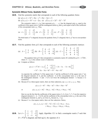 Symmetric Bilinear Forms, Quadratic Forms
12.6. Find the symmetric matrix that corresponds to each of the following quadratic forms:
(a) qðx; y; zÞ ¼ 3x2
þ 4xy  y2
þ 8xz  6yz þ z2
,
(b) q0
ðx; y; zÞ ¼ 3x2
þ xz  2yz, (c) q00
ðx; y; zÞ ¼ 2x2
 5y2
 7z2
The symmetric matrix A ¼ ½aij that represents qðx1; . . . ; xnÞ has the diagonal entry aii equal to the
coefﬁcient of the square term x2
i and the nondiagonal entries aij and aji each equal to half of the coefﬁcient
of the cross-product term xixj. Thus,
(a) A ¼
3 2 4
2 1 3
4 3 1
2
4
3
5, (b) A0
¼
3 0 1
2
0 0 1
1
2 1 0
2
4
3
5, (c) A00
¼
2 0 0
0 5 0
0 0 7
2
4
3
5
The third matrix A00
is diagonal, because the quadratic form q00
is diagonal; that is, q00
has no cross-product
terms.
12.7. Find the quadratic form qðXÞ that corresponds to each of the following symmetric matrices:
(a) A ¼
5 3
3 8
 
; (b) B ¼
4 5 7
5 6 8
7 8 9
2
4
3
5, (c) C ¼
2 4 1 5
4 7 6 8
1 6 3 9
5 8 9 1
2
6
6
4
3
7
7
5
The quadratic form qðXÞ that corresponds to a symmetric matrix M is deﬁned by qðXÞ ¼ XT
MX,
where X ¼ ½xi is the column vector of unknowns.
(a) Compute as follows:
qðx; yÞ ¼ XT
AX ¼ ½x; y
5 3
3 8
 
x
y
 
¼ ½5x  3y; 3x þ 8y
x
y
 
¼ 5x2
 3xy  3xy þ 8y2
¼ 5x2
 6xy þ 8y2
As expected, the coefﬁcient 5 of the square term x2
and the coefﬁcient 8 of the square term y2
are
the diagonal elements of A, and the coefﬁcient 6 of the cross-product term xy is the sum of
the nondiagonal elements 3 and 3 of A (or twice the nondiagonal element 3, because A is
symmetric).
(b) Because B is a three-square matrix, there are three unknowns, say x; y; z or x1; x2; x3. Then
qðx; y; zÞ ¼ 4x2
 10xy  6y2
þ 14xz þ 16yz  9z2
qðx1; x2; x3Þ ¼ 4x2
1  10x1x2  6x2
2 þ 14x1x3 þ 16x2x3  9x2
3
or
Here we use the fact that the coefﬁcients of the square terms x2
1; x2
2; x2
3 (or x2
; y2
; z2
) are the respective
diagonal elements 4; 6; 9 of B, and the coefﬁcient of the cross-product term xixj is the sum of the
nondiagonal elements bij and bji (or twice bij, because bij ¼ bji).
(c) Because C is a four-square matrix, there are four unknowns. Hence,
qðx1; x2; x3; x4Þ ¼ 2x2
1  7x2
2 þ 3x2
3 þ x2
4 þ 8x1x2  2x1x3
þ 10x1x4  12x2x3 þ 16x2x4 þ 18x3x4
12.8. Let A ¼
1 3 2
3 7 5
2 5 8
2
4
3
5. Apply Algorithm 12.1 to ﬁnd a nonsingular matrix P such that
D ¼ PT
AP is diagonal, and ﬁnd sigðAÞ, the signature of A.
CHAPTER 12 Bilinear, Quadratic, and Hermitian Forms 367
 