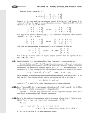 First form the block matrix M ¼ ½A; I:
M ¼ ½A; I ¼
1 3 2 1 0 0
3 7 5 0 1 0
2 5 8 0 0 1
2
4
3
5
Using a11 ¼ 1 as a pivot, apply the row operations ‘‘Replace R2 by 3R1 þ R2’’ and ‘‘Replace R3 by
2R1 þ R3’’ to M and then apply the corresponding column operations ‘‘Replace C2 by 3C1 þ C2’’ and
‘‘Replace C3 by 2C1 þ C3’’ to A to obtain
1 3 2 1 0 0
0 2 1 3 1 0
0 1 4 2 0 1
2
4
3
5 and then
1 0 0 1 0 0
0 2 1 3 1 0
0 1 4 2 0 1
2
4
3
5:
Next apply the row operation ‘‘Replace R3 by R2 þ 2R3’’ and then the corresponding column operation
‘‘Replace C3 by C2 þ 2C3’’ to obtain
1 0 0 1 0 0
0 2 1 3 1 0
0 0 9 1 1 2
2
4
3
5 and then
1 0 0 1 0 0
0 2 0 3 1 0
0 0 18 1 1 2
2
4
3
5
Now A has been diagonalized and the transpose of P is in the right half of M. Thus, set
P ¼
1 3 1
0 1 1
0 0 2
2
4
3
5 and then D ¼ PT
AP ¼
1 0 0
0 2 0
0 0 18
2
4
3
5
Note D has p ¼ 2 positive and n ¼ 1 negative diagonal elements. Thus, the signature of A is
sigðAÞ ¼ p  n ¼ 2  1 ¼ 1.
12.9. Justify Algorithm 12.1, which diagonalizes (under congruence) a symmetric matrix A.
Consider the block matrix M ¼ ½A; I. The algorithm applies a sequence of elementary row operations
and the corresponding column operations to the left side of M, which is the matrix A. This is equivalent to
premultiplying A by a sequence of elementary matrices, say, E1; E2; . . . ; Er, and postmultiplying A by the
transposes of the Ei. Thus, when the algorithm ends, the diagonal matrix D on the left side of M is equal to
D ¼ Er    E2E1AET
1 ET
2    ET
r ¼ QAQT
; where Q ¼ Er    E2E1
On the other hand, the algorithm only applies the elementary row operations to the identity matrix I on the
right side of M. Thus, when the algorithm ends, the matrix on the right side of M is equal to
Er    E2E1I ¼ Er    E2E1 ¼ Q
Setting P ¼ QT
, we get D ¼ PT
AP, which is a diagonalization of A under congruence.
12.10. Prove Theorem 12.4: Let f be a symmetric bilinear form on V over K (where 1 þ 1 6¼ 0). Then
V has a basis in which f is represented by a diagonal matrix.
Algorithm 12.1 shows that every symmetric matrix over K is congruent to a diagonal matrix. This is
equivalent to the statement that f has a diagonal representation.
12.11. Let q be the quadratic form associated with the symmetric bilinear form f . Verify the polar
identity f ðu; vÞ ¼ 1
2 ½qðu þ vÞ  qðuÞ  qðvÞ. (Assume that 1 þ 1 6¼ 0.)
We have
qðu þ vÞ  qðuÞ  qðvÞ ¼ f ðu þ v; u þ vÞ  f ðu; uÞ  f ðv; vÞ
¼ f ðu; uÞ þ f ðu; vÞ þ f ðv; uÞ þ f ðv; vÞ  f ðu; uÞ  f ðv; vÞ ¼ 2f ðu; vÞ
If 1 þ 1 6¼ 0, we can divide by 2 to obtain the required identity.
368 CHAPTER 12 Bilinear, Quadratic, and Hermitian Forms
 