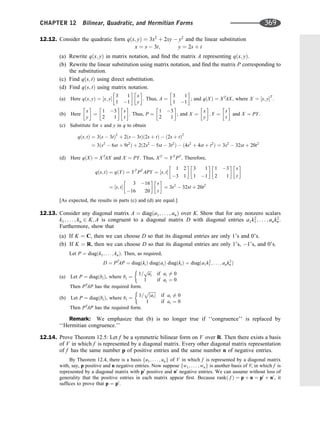 12.12. Consider the quadratic form qðx; yÞ ¼ 3x2
þ 2xy  y2
and the linear substitution
x ¼ s  3t; y ¼ 2s þ t
(a) Rewrite qðx; yÞ in matrix notation, and ﬁnd the matrix A representing qðx; yÞ.
(b) Rewrite the linear substitution using matrix notation, and ﬁnd the matrix P corresponding to
the substitution.
(c) Find qðs; tÞ using direct substitution.
(d) Find qðs; tÞ using matrix notation.
(a) Here qðx; yÞ ¼ ½x; y
3 1
1 1
 
x
y
 
. Thus, A ¼
3 1
1 1
 
; and qðXÞ ¼ XT
AX, where X ¼ ½x; yT
.
(b) Here
x
y
 
¼
1 3
2 1
 
s
t
 
. Thus, P ¼
1 3
2 1
 
; and X ¼
x
y
 
; Y ¼
s
t
 
and X ¼ PY.
(c) Substitute for x and y in q to obtain
qðs; tÞ ¼ 3ðs  3tÞ2
þ 2ðs  3tÞð2s þ tÞ  ð2s þ tÞ2
¼ 3ðs2
 6st þ 9t2
Þ þ 2ð2s2
 5st  3t2
Þ  ð4s2
þ 4st þ t2
Þ ¼ 3s2
 32st þ 20t2
(d) Here qðXÞ ¼ XT
AX and X ¼ PY. Thus, XT
¼ YT
PT
. Therefore,
qðs; tÞ ¼ qðYÞ ¼ YT
PT
APY ¼ ½s; t
1 2
3 1
 
3 1
1 1
 
1 3
2 1
 
s
t
 
¼ ½s; t
3 16
16 20
 
s
t
 
¼ 3s2
 32st þ 20t2
[As expected, the results in parts (c) and (d) are equal.]
12.13. Consider any diagonal matrix A ¼ diagða1; . . . ; anÞ over K. Show that for any nonzero scalars
k1; . . . ; kn 2 K; A is congruent to a diagonal matrix D with diagonal entries a1k2
1; . . . ; ank2
n.
Furthermore, show that
(a) If K ¼ C, then we can choose D so that its diagonal entries are only 1’s and 0’s.
(b) If K ¼ R, then we can choose D so that its diagonal entries are only 1’s, 1’s, and 0’s.
Let P ¼ diagðk1; . . . ; knÞ. Then, as required,
D ¼ PT
AP ¼ diagðkiÞ diagðaiÞ diagðkiÞ ¼ diagða1k2
1 ; . . . ; ank2
n Þ
(a) Let P ¼ diagðbiÞ, where bi ¼
1=
ﬃﬃﬃﬃ
ai
p
if ai 6¼ 0
1 if ai ¼ 0
Then PT
AP has the required form.
(b) Let P ¼ diagðbiÞ, where bi ¼
1=
ﬃﬃﬃﬃﬃﬃﬃ
jaij
p
if ai 6¼ 0
1 if ai ¼ 0
Then PT
AP has the required form.
Remark: We emphasize that (b) is no longer true if ‘‘congruence’’ is replaced by
‘‘Hermitian congruence.’’
12.14. Prove Theorem 12.5: Let f be a symmetric bilinear form on V over R. Then there exists a basis
of V in which f is represented by a diagonal matrix. Every other diagonal matrix representation
of f has the same number p of positive entries and the same number n of negative entries.
By Theorem 12.4, there is a basis fu1; . . . ; ung of V in which f is represented by a diagonal matrix
with, say, p positive and n negative entries. Now suppose fw1; . . . ; wng is another basis of V, in which f is
represented by a diagonal matrix with p0
positive and n0
negative entries. We can assume without loss of
generality that the positive entries in each matrix appear ﬁrst. Because rankð f Þ ¼ p þ n ¼ p0
þ n0
, it
sufﬁces to prove that p ¼ p0
.
CHAPTER 12 Bilinear, Quadratic, and Hermitian Forms 369
 