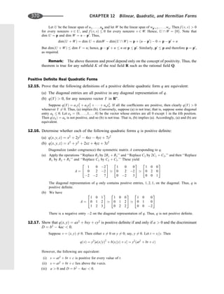 Let U be the linear span of u1; . . . ; up and let W be the linear span of wp0þ1; . . . ; wn. Then f ðv; vÞ  0
for every nonzero v 2 U, and f ðv; vÞ  0 for every nonzero v 2 W. Hence, U  W ¼ f0g. Note that
dim U ¼ p and dim W ¼ n  p0
. Thus,
dimðU þ WÞ ¼ dim U þ dimW  dimðU  WÞ ¼ p þ ðn  p0
Þ  0 ¼ p  p0
þ n
But dimðU þ WÞ  dim V ¼ n; hence, p  p0
þ n  n or p  p0
. Similarly, p0
 p and therefore p ¼ p0
,
as required.
Remark: The above theorem and proof depend only on the concept of positivity. Thus, the
theorem is true for any subﬁeld K of the real ﬁeld R such as the rational ﬁeld Q.
Positive Deﬁnite Real Quadratic Forms
12.15. Prove that the following deﬁnitions of a positive deﬁnite quadratic form q are equivalent:
(a) The diagonal entries are all positive in any diagonal representation of q.
(b) qðYÞ  0, for any nonzero vector Y in Rn
.
Suppose qðYÞ ¼ a1y2
1 þ a2y2
2 þ    þ any2
n. If all the coefﬁcients are positive, then clearly qðYÞ  0
whenever Y 6¼ 0. Thus, (a) implies (b). Conversely, suppose (a) is not true; that is, suppose some diagonal
entry ak  0. Let ek ¼ ð0; . . . ; 1; . . . 0Þ be the vector whose entries are all 0 except 1 in the kth position.
Then qðekÞ ¼ ak is not positive, and so (b) is not true. That is, (b) implies (a). Accordingly, (a) and (b) are
equivalent.
12.16. Determine whether each of the following quadratic forms q is positive deﬁnite:
(a) qðx; y; zÞ ¼ x2
þ 2y2
 4xz  4yz þ 7z2
(b) qðx; y; zÞ ¼ x2
þ y2
þ 2xz þ 4yz þ 3z2
Diagonalize (under congruence) the symmetric matrix A corresponding to q.
(a) Apply the operations ‘‘Replace R3 by 2R1 þ R3’’ and ‘‘Replace C3 by 2C1 þ C3,’’ and then ‘‘Replace
R3 by R2 þ R3’’ and ‘‘Replace C3 by C2 þ C3.’’ These yield
A ¼
1 0 2
0 2 2
2 2 7
2
4
3
5 ’
1 0 0
0 2 2
0 2 3
2
4
3
5 ’
1 0 0
0 2 0
0 0 1
2
4
3
5
The diagonal representation of q only contains positive entries, 1; 2; 1, on the diagonal. Thus, q is
positive deﬁnite.
(b) We have
A ¼
1 0 1
0 1 2
1 2 3
2
4
3
5 ’
1 0 0
0 1 2
0 2 2
2
4
3
5 ’
1 0 0
0 1 0
0 0 2
2
4
3
5
There is a negative entry 2 on the diagonal representation of q. Thus, q is not positive deﬁnite.
12.17. Show that qðx; yÞ ¼ ax2
þ bxy þ cy2
is positive deﬁnite if and only if a  0 and the discriminant
D ¼ b2
 4ac  0.
Suppose v ¼ ðx; yÞ 6¼ 0. Then either x 6¼ 0 or y 6¼ 0; say, y 6¼ 0. Let t ¼ x=y. Then
qðvÞ ¼ y2
½aðx=yÞ2
þ bðx=yÞ þ c ¼ y2
ðat2
þ bt þ cÞ
However, the following are equivalent:
(i) s ¼ at2
þ bt þ c is positive for every value of t.
(ii) s ¼ at2
þ bt þ c lies above the t-axis.
(iii) a  0 and D ¼ b2
 4ac  0.
370 CHAPTER 12 Bilinear, Quadratic, and Hermitian Forms
 