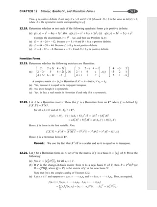 Thus, q is positive deﬁnite if and only if a  0 and D  0. [Remark: D  0 is the same as detðAÞ  0,
where A is the symmetric matrix corresponding to q.]
12.18. Determine whether or not each of the following quadratic forms q is positive deﬁnite:
(a) qðx; yÞ ¼ x2
 4xy þ 7y2
, (b) qðx; yÞ ¼ x2
þ 8xy þ 5y2
, (c) qðx; yÞ ¼ 3x2
þ 2xy þ y2
Compute the discriminant D ¼ b2
 4ac, and then use Problem 12.17.
(a) D ¼ 16  28 ¼ 12. Because a ¼ 1  0 and D  0; q is positive deﬁnite.
(b) D ¼ 64  20 ¼ 44. Because D  0; q is not positive deﬁnite.
(c) D ¼ 4  12 ¼ 8. Because a ¼ 3  0 and D  0; q is positive deﬁnite.
Hermitian Forms
12.19. Determine whether the following matrices are Hermitian:
(a)
2 2 þ 3i 4  5i
2  3i 5 6 þ 2i
4 þ 5i 6  2i 7
2
4
3
5, (b)
3 2  i 4 þ i
2  i 6 i
4 þ i i 7
2
4
3
5, (c)
4 3 5
3 2 1
5 1 6
2
4
3
5
A complex matrix A ¼ ½aij is Hermitian if A* ¼ A—that is, if aij ¼ 
aji:
(a) Yes, because it is equal to its conjugate transpose.
(b) No, even though it is symmetric.
(c) Yes. In fact, a real matrix is Hermitian if and only if it is symmetric.
12.20. Let A be a Hermitian matrix. Show that f is a Hermitian form on Cn
where f is deﬁned by
f ðX; YÞ ¼ XT
A 
Y.
For all a; b 2 C and all X1; X2; Y 2 Cn
,
f ðaX1 þ bX2; YÞ ¼ ðaX1 þ bX2ÞT
A 
Y ¼ ðaXT
1 þ bXT
2 ÞA 
Y
¼ aXT
1 A 
Y þ bXT
2 A 
Y ¼ af ðX1; YÞ þ bf ðX2; YÞ
Hence, f is linear in the ﬁrst variable. Also,
f ðX; YÞ ¼ XTA 
Y ¼ ðXTA 
YÞT
¼ 
YT AT X ¼ YT
A* 
X ¼ YT
A 
X ¼ f ðY; XÞ
Hence, f is a Hermitian form on Cn
.
Remark: We use the fact that XT
A 
Y is a scalar and so it is equal to its transpose.
12.21. Let f be a Hermitian form on V. Let H be the matrix of f in a basis S ¼ fuig of V. Prove the
following:
(a) f ðu; vÞ ¼ ½uT
S H½vS for all u; v 2 V.
(b) If P is the change-of-basis matrix from S to a new basis S0
of V, then B ¼ PT
H 
P (or
B ¼ Q*HQ, where Q ¼ 
PÞ is the matrix of f in the new basis S0
.
Note that (b) is the complex analog of Theorem 12.2.
(a) Let u; v 2 V and suppose u ¼ a1u1 þ    þ anun and v ¼ b1u1 þ    þ bnun. Then, as required,
f ðu; vÞ ¼ f ða1u1 þ    þ anun; b1u1 þ    þ bnunÞ
¼
P
i;j
ai

bjf ðui; vjÞ ¼ ½a1; . . . ; anH½
b1; . . . ; 
bnT
¼ ½uT
S H½vS
CHAPTER 12 Bilinear, Quadratic, and Hermitian Forms 371
 