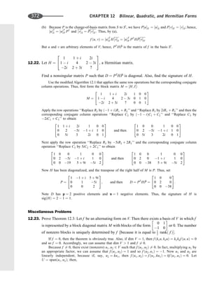 (b) Because P is the change-of-basis matrix from S to S0
, we have P½uS0 ¼ ½uS and P½vS0 ¼ ½vS; hence,
½uT
S ¼ ½uT
S0 PT
and ½vS ¼ 
P½vS0 : Thus, by (a),
f ðu; vÞ ¼ ½uT
S H½vS ¼ ½uT
S0 PT
H 
P½vS0
But u and v are arbitrary elements of V; hence, PT
H 
P is the matrix of f in the basis S0
:
12.22. Let H ¼
1 1 þ i 2i
1  i 4 2  3i
2i 2 þ 3i 7
2
4
3
5, a Hermitian matrix.
Find a nonsingular matrix P such that D ¼ PT
H 
P is diagonal. Also, ﬁnd the signature of H.
Use the modiﬁed Algorithm 12.1 that applies the same row operations but the corresponding conjugate
column operations. Thus, ﬁrst form the block matrix M ¼ ½H; I:
M ¼
1 1 þ i 2i 1 0 0
1  i 4 2  3i 0 1 0
2i 2 þ 3i 7 0 0 1
2
4
3
5
Apply the row operations ‘‘Replace R2 by ð1 þ iÞR1 þ R2’’ and ‘‘Replace R3 by 2iR1 þ R3’’ and then the
corresponding conjugate column operations ‘‘Replace C2 by ð1  iÞC1 þ C2’’ and ‘‘Replace C3 by
2iC1 þ C3’’ to obtain
1 1 þ i 2i 1 0 0
0 2 5i 1 þ i 1 0
0 5i 3 2i 0 1
2
4
3
5 and then
1 0 0 1 0 0
0 2 5i 1 þ i 1 0
0 5i 3 2i 0 1
2
4
3
5
Next apply the row operation ‘‘Replace R3 by 5iR2 þ 2R3’’ and the corresponding conjugate column
operation ‘‘Replace C3 by 5iC2 þ 2C3’’ to obtain
1 0 0 1 0 0
0 2 5i 1 þ i 1 0
0 0 19 5 þ 9i 5i 2
2
4
3
5 and then
1 0 0 1 0 0
0 2 0 1 þ i 1 0
0 0 38 5 þ 9i 5i 2
2
4
3
5
Now H has been diagonalized, and the transpose of the right half of M is P. Thus, set
P ¼
1 1 þ i 5 þ 9i
0 1 5i
0 0 2
2
4
3
5; and then D ¼ PT
H 
P ¼
1 0 0
0 2 0
0 0 38
2
4
3
5:
Note D has p ¼ 2 positive elements and n ¼ 1 negative elements. Thus, the signature of H is
sigðHÞ ¼ 2  1 ¼ 1.
Miscellaneous Problems
12.23. Prove Theorem 12.3: Let f be an alternating form on V. Then there exists a basis of V in which f
is represented by a block diagonal matrix M with blocks of the form
0 1
1 0
 
or 0. The number
of nonzero blocks is uniquely determined by f [because it is equal to 1
2 rankð f Þ.
If f ¼ 0, then the theorem is obviously true. Also, if dim V ¼ 1, then f ðk1u; k2uÞ ¼ k1k2f ðu; uÞ ¼ 0
and so f ¼ 0. Accordingly, we can assume that dim V  1 and f 6¼ 0.
Because f 6¼ 0, there exist (nonzero) u1; u2 2 V such that f ðu1; u2Þ 6¼ 0. In fact, multiplying u1 by
an appropriate factor, we can assume that f ðu1; u2Þ ¼ 1 and so f ðu2; u1Þ ¼ 1. Now u1 and u2 are
linearly independent; because if, say, u2 ¼ ku1, then f ðu1; u2Þ ¼ f ðu1; ku1Þ ¼ kf ðu1; u1Þ ¼ 0. Let
U ¼ spanðu1; u2Þ; then,
372 CHAPTER 12 Bilinear, Quadratic, and Hermitian Forms
 