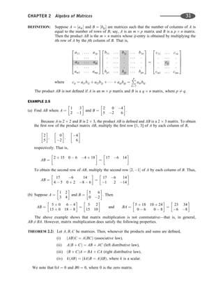 DEFINITION: Suppose A ¼ ½aik and B ¼ ½bkj are matrices such that the number of columns of A is
equal to the number of rows of B; say, A is an m p matrix and B is a p n matrix.
Then the product AB is the m n matrix whose ij-entry is obtained by multiplying the
ith row of A by the jth column of B. That is,
a11 . . . a1p
: . . . :
ai1 . . . aip
: . . . :
am1 . . . amp
2
6
6
6
6
4
3
7
7
7
7
5
b11 . . . b1j . . . b1n
: . . . : . . . :
: . . . : . . . :
: . . . : . . . :
bp1 . . . bpj . . . bpn
2
6
6
6
6
4
3
7
7
7
7
5
¼
c11 . . . c1n
: . . . :
: cij :
: . . . :
cm1 . . . cmn
2
6
6
6
6
4
3
7
7
7
7
5
where cij ¼ ai1b1j þ ai2b2j þ    þ aipbpj ¼
P
p
k¼1
aikbkj
The product AB is not deﬁned if A is an m p matrix and B is a q n matrix, where p 6¼ q.
EXAMPLE 2.5
(a) Find AB where A ¼
1 3
2 1
 
and B ¼
2 0 4
5 2 6
 
.
Because A is 2 2 and B is 2 3, the product AB is deﬁned and AB is a 2 3 matrix. To obtain
the ﬁrst row of the product matrix AB, multiply the ﬁrst row [1, 3] of A by each column of B,
2
5
 
;
0
2
 
;
4
6
 
respectively. That is,
AB ¼
2 þ 15 0  6 4 þ 18
 
¼
17 6 14
 
To obtain the second row of AB, multiply the second row ½2; 1 of A by each column of B. Thus,
AB ¼
17 6 14
4  5 0 þ 2 8  6
 
¼
17 6 14
1 2 14
 
(b) Suppose A ¼
1 2
3 4
 
and B ¼
5 6
0 2
 
. Then
AB ¼
5 þ 0 6  4
15 þ 0 18  8
 
¼
5 2
15 10
 
and BA ¼
5 þ 18 10 þ 24
0  6 0  8
 
¼
23 34
6 8
 
The above example shows that matrix multiplication is not commutative—that is, in general,
AB 6¼ BA. However, matrix multiplication does satisfy the following properties.
THEOREM 2.2: Let A; B; C be matrices. Then, whenever the products and sums are deﬁned,
(i) ðABÞC ¼ AðBCÞ (associative law),
(ii) AðB þ CÞ ¼ AB þ AC (left distributive law),
(iii) ðB þ CÞA ¼ BA þ CA (right distributive law),
(iv) kðABÞ ¼ ðkAÞB ¼ AðkBÞ, where k is a scalar.
We note that 0A ¼ 0 and B0 ¼ 0, where 0 is the zero matrix.
CHAPTER 2 Algebra of Matrices 31
 