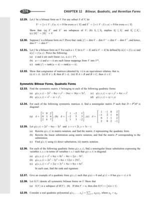 12.29. Let f be a bilinear form on V. For any subset S of V, let
S?
¼ fv 2 V : f ðu; vÞ ¼ 0 for every u 2 Sg and S
¼ fv 2 V : f ðv; uÞ ¼ 0 for every u 2 Sg
Show that: (a) S
and S
are subspaces of V; (b) S1  S2 implies S?
2  S?
1 and S
2  S
1 ;
(c) f0g?
¼ f0g
¼ V.
12.30. Suppose f is a bilinear form on V. Prove that: rankð f Þ ¼ dim V  dim V?
¼ dim V  dim V
, and hence,
dim V?
¼ dim V
.
12.31. Let f be a bilinear form on V. For each u 2 V, let ^
u:V ! K and ~
u:V ! K be deﬁned by ^
uðxÞ ¼ f ðx; uÞ and
~
uðxÞ ¼ f ðu; xÞ. Prove the following:
(a) ^
u and ~
u are each linear; i.e., ^
u; ~
u 2 V*,
(b) u 7! ^
u and u 7! ~
u are each linear mappings from V into V*,
(c) rankð f Þ ¼ rankðu 7! ^
uÞ ¼ rankðu 7! ~
uÞ.
12.32. Show that congruence of matrices (denoted by ’) is an equivalence relation; that is,
(i) A ’ A; (ii) If A ’ B, then B ’ A; (iii) If A ’ B and B ’ C, then A ’ C.
Symmetric Bilinear Forms, Quadratic Forms
12.33. Find the symmetric matrix A belonging to each of the following quadratic forms:
(a) qðx; y; zÞ  2x2
 8xy þ y2
 16xz þ 14yz þ 5z2
, (c) qðx; y; zÞ ¼ xy þ y2
þ 4xz þ z2
(b) qðx; y; zÞ ¼ x2
 xz þ y2
, (d) qðx; y; zÞ ¼ xy þ yz
12.34. For each of the following symmetric matrices A, ﬁnd a nonsingular matrix P such that D ¼ PT
AP is
diagonal:
(a) A ¼
1 0 2
0 3 6
2 6 7
2
4
3
5, (b) A ¼
1 2 1
2 5 3
1 3 2
2
4
3
5, (c) A ¼
1 1 0 2
1 2 1 0
0 1 1 2
2 0 2 1
2
6
6
4
3
7
7
5
12.35. Let qðx; yÞ ¼ 2x2
 6xy  3y2
and x ¼ s þ 2t, y ¼ 3s  t.
(a) Rewrite qðx; yÞ in matrix notation, and ﬁnd the matrix A representing the quadratic form.
(b) Rewrite the linear substitution using matrix notation, and ﬁnd the matrix P corresponding to the
substitution.
(c) Find qðs; tÞ using (i) direct substitution, (ii) matrix notation.
12.36. For each of the following quadratic forms qðx; y; zÞ, ﬁnd a nonsingular linear substitution expressing the
variables x; y; z in terms of variables r; s; t such that qðr; s; tÞ is diagonal:
(a) qðx; y; zÞ ¼ x2
þ 6xy þ 8y2
 4xz þ 2yz  9z2
,
(b) qðx; y; zÞ ¼ 2x2
 3y2
þ 8xz þ 12yz þ 25z2
,
(c) qðx; y; zÞ ¼ x2
þ 2xy þ 3y2
þ 4xz þ 8yz þ 6z2
.
In each case, ﬁnd the rank and signature.
12.37. Give an example of a quadratic form qðx; yÞ such that qðuÞ ¼ 0 and qðvÞ ¼ 0 but qðu þ vÞ 6¼ 0.
12.38. Let SðVÞ denote all symmetric bilinear forms on V. Show that
(a) SðVÞ is a subspace of BðVÞ; (b) If dim V ¼ n, then dim SðVÞ ¼ 1
2 nðn þ 1Þ.
12.39. Consider a real quadratic polynomial qðx1; . . . ; xnÞ ¼
Pn
i;j¼1 aijxixj; where aij ¼ aji.
374 CHAPTER 12 Bilinear, Quadratic, and Hermitian Forms
 