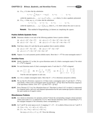 (a) If a11 6¼ 0, show that the substitution
x1 ¼ y1 
1
a11
ða12y2 þ    þ a1nynÞ; x2 ¼ y2; . . . ; xn ¼ yn
yields the equation qðx1; . . . ; xnÞ ¼ a11 y2
1 þ q0
ðy2; . . . ; ynÞ, where q0
is also a quadratic polynomial.
(b) If a11 ¼ 0 but, say, a12 6¼ 0, show that the substitution
x1 ¼ y1 þ y2; x2 ¼ y1  y2; x3 ¼ y3; . . . ; xn ¼ yn
yields the equation qðx1; . . . ; xnÞ ¼
P
bij yi yj, where b11 6¼ 0, which reduces this case to case (a).
Remark: This method of diagonalizing q is known as completing the square.
Positive Deﬁnite Quadratic Forms
12.40. Determine whether or not each of the following quadratic forms is positive deﬁnite:
(a) qðx; yÞ ¼ 4x2
þ 5xy þ 7y2
, (c) qðx; y; zÞ ¼ x2
þ 4xy þ 5y2
þ 6xz þ 2yz þ 4z2
(b) qðx; yÞ ¼ 2x2
 3xy  y2
; (d) qðx; y; zÞ ¼ x2
þ 2xy þ 2y2
þ 4xz þ 6yz þ 7z2
12.41. Find those values of k such that the given quadratic form is positive deﬁnite:
(a) qðx; yÞ ¼ 2x2
 5xy þ ky2
, (b) qðx; yÞ ¼ 3x2
 kxy þ 12y2
(c) qðx; y; zÞ ¼ x2
þ 2xy þ 2y2
þ 2xz þ 6yz þ kz2
12.42. Suppose A is a real symmetric positive deﬁnite matrix. Show that A ¼ PT
P for some nonsingular matrix P.
Hermitian Forms
12.43. Modify Algorithm 12.1 so that, for a given Hermitian matrix H, it ﬁnds a nonsingular matrix P for which
D ¼ PT
A 
P is diagonal.
12.44. For each Hermitian matrix H, ﬁnd a nonsingular matrix P such that D ¼ PT
H 
P is diagonal:
(a) H ¼
1 i
i 2
 
, (b) H ¼
1 2 þ 3i
2  3i 1
 
, (c) H ¼
1 i 2 þ i
i 2 1  i
2  i 1 þ i 2
2
4
3
5
Find the rank and signature in each case.
12.45. Let A be a complex nonsingular matrix. Show that H ¼ A*A is Hermitian and positive deﬁnite.
12.46. We say that B is Hermitian congruent to A if there exists a nonsingular matrix P such that B ¼ PT
A 
P or,
equivalently, if there exists a nonsingular matrix Q such that B ¼ Q*AQ. Show that Hermitian congruence
is an equivalence relation. (Note: If P ¼ 
Q, then PT
A 
P ¼ Q*AQ.)
12.47. Prove Theorem 12.7: Let f be a Hermitian form on V. Then there is a basis S of V in which f is represented
by a diagonal matrix, and every such diagonal representation has the same number p of positive entries and
the same number n of negative entries.
Miscellaneous Problems
12.48. Let e denote an elementary row operation, and let f * denote the corresponding conjugate column operation
(where each scalar k in e is replaced by 
k in f *). Show that the elementary matrix corresponding to f * is
the conjugate transpose of the elementary matrix corresponding to e.
12.49. Let V and W be vector spaces over K. A mapping f :V W ! K is called a bilinear form on V and W if
(i) f ðav1 þ bv2; wÞ ¼ af ðv1; wÞ þ bf ðv2; wÞ,
(ii) f ðv; aw1 þ bw2Þ ¼ af ðv; w1Þ þ bf ðv; w2Þ
for every a; b 2 K; vi 2 V; wj 2 W. Prove the following:
CHAPTER 12 Bilinear, Quadratic, and Hermitian Forms 375
 
