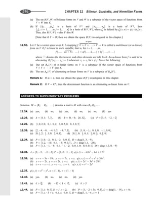 (a) The set BðV; WÞ of bilinear forms on V and W is a subspace of the vector space of functions from
V W into K.
(b) If ff1; ... ; fmg is a basis of V* and fs1; ... ; sng is a basis of W*, then
f fij : i ¼ 1; ... ; m; j ¼ 1; ... ; ng is a basis of BðV; WÞ, where fij is deﬁned by fijðv; wÞ ¼ fiðvÞsjðwÞ.
Thus, dim BðV; WÞ ¼ dim V dim W.
[Note that if V ¼ W, then we obtain the space BðVÞ investigated in this chapter.]
12.50. Let V be a vector space over K. A mapping f :V V . . . V
zﬄﬄﬄﬄﬄﬄﬄﬄﬄﬄﬄﬄﬄ}|ﬄﬄﬄﬄﬄﬄﬄﬄﬄﬄﬄﬄﬄ{
m times
! K is called a multilinear (or m-linear)
form on V if f is linear in each variable; that is, for i ¼ 1; . . . ; m,
f ð. . . ; au þ bv; . . .Þ ¼ af ð. . . ; ^
u; . . .Þ þ bf ð. . . ; ^
v; . . .Þ
where c
. . . denotes the ith element, and other elements are held ﬁxed. An m-linear form f is said to be
alternating if f ðv1; . . . vmÞ ¼ 0 whenever vi ¼ vj for i 6¼ j. Prove the following:
(a) The set BmðVÞ of m-linear forms on V is a subspace of the vector space of functions from
V V    V into K.
(b) The set AmðVÞ of alternating m-linear forms on V is a subspace of BmðVÞ.
Remark 1: If m ¼ 2, then we obtain the space BðVÞ investigated in this chapter.
Remark 2: If V ¼ Km
, then the determinant function is an alternating m-linear form on V.
ANSWERS TO SUPPLEMENTARY PROBLEMS
Notation: M ¼ ½R1; R2; . . . denotes a matrix M with rows R1; R2; . . ..
12.24. (a) yes, (b) no, (c) yes, (d) no, (e) no, (f ) yes
12.25. (a) A ¼ ½4; 1; 7; 3, (b) B ¼ ½0; 4; 20; 32, (c) P ¼ ½3; 5; 2; 2
12.26. (b) ½1; 0; 2; 0; 0; 1; 0; 2; 3; 0; 5; 0; 0; 3; 0; 5
12.33. (a) ½2; 4; 8; 4; 1; 7; 8; 7; 5, (b) ½1; 0;  1
2 ; 0; 1; 0;  1
2 ; 0; 0,
(c) ½0; 1
2 ; 2; 1
2 ; 1; 0; 2; 0; 1, (d) ½0; 1
2 ; 0; 1
2 ; 0; 1; 1
2 ; 0; 1
2 ; 0; 1
2 ; 0
12.34. (a) P ¼ ½1; 0; 2; 0; 1; 2; 0; 0; 1; D ¼ diagð1; 3; 9Þ;
(b) P ¼ ½1; 2; 11; 0; 1; 5; 0; 0; 1; D ¼ diagð1; 1; 28Þ;
(c) P ¼ ½1; 1; 1; 4; 0; 1; 1; 2; 0; 0; 1; 0; 0; 0; 0; 1; D ¼ diagð1; 1; 0; 9Þ
12.35. A ¼ ½2; 3; 3; 3, P ¼ ½1; 2; 3; 1, qðs; tÞ ¼ 43s2
 4st þ 17t2
12.36. (a) x ¼ r  3s  19t, y ¼ s þ 7t, z ¼ t; qðr; s; tÞ ¼ r2
 s2
þ 36t2
;
(b) x ¼ r  2t; y ¼ s þ 2t; z ¼ t; qðr; s; tÞ ¼ 2r2
 3s2
þ 29t2
;
(c) x ¼ r  s  t; y ¼ s  t; z ¼ t; qðr; s; tÞ ¼ r2
 2s2
12.37. qðx; yÞ ¼ x2
 y2
, u ¼ ð1; 1Þ, v ¼ ð1; 1Þ
12.40. (a) yes, (b) no, (c) no, (d) yes
12.41. (a) k  25
8 , (b) 12  k  12, (c) k  5
12.44. (a) P ¼ ½1; i; 0; 1, D ¼ I; s ¼ 2; (b) P ¼ ½1; 2 þ 3i; 0; 1, D ¼ diagð1; 14Þ, s ¼ 0;
(c) P ¼ ½1; i; 3 þ i; 0; 1; i; 0; 0; 1, D ¼ diagð1; 1; 4Þ; s ¼ 1
d
376 CHAPTER 12 Bilinear, Quadratic, and Hermitian Forms
 
