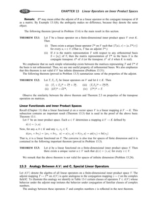 Remark: B* may mean either the adjoint of B as a linear operator or the conjugate transpose of B
as a matrix. By Example 13.1(b), the ambiguity makes no difference, because they denote the same
object.
The following theorem (proved in Problem 13.4) is the main result in this section.
THEOREM 13.1: Let T be a linear operator on a ﬁnite-dimensional inner product space V over K.
Then
(i) There exists a unique linear operator T* on V such that hTðuÞ; vi¼ hu; T*ðvÞi
for every u; v 2 V. (That is, T has an adjoint T*.)
(ii) If A is the matrix representation T with respect to any orthonormal basis
S ¼ fuig of V, then the matrix representation of T* in the basis S is the
conjugate transpose A* of A (or the transpose AT
of A when K is real).
We emphasize that no such simple relationship exists between the matrices representing T and T* if
the basis is not orthonormal. Thus, we see one useful property of orthonormal bases. We also emphasize
that this theorem is not valid if V has inﬁnite dimension (Problem 13.31).
The following theorem (proved in Problem 13.5) summarizes some of the properties of the adjoint.
THEOREM 13.2: Let T; T1; T2 be linear operators on V and let k 2 K. Then
(i) ðT1 þ T2Þ* ¼ T1
* þ T2
*, (iii) ðT1T2Þ* ¼ T2
*T1
*,
(ii) ðkTÞ* ¼ 
kT*, (iv) ðT*Þ* ¼ T.
Observe the similarity between the above theorem and Theorem 2.3 on properties of the transpose
operation on matrices.
Linear Functionals and Inner Product Spaces
Recall (Chapter 11) that a linear functional f on a vector space V is a linear mapping f:V ! K. This
subsection contains an important result (Theorem 13.3) that is used in the proof of the above basic
Theorem 13.1.
Let V be an inner product space. Each u 2 V determines a mapping ^
u:V ! K deﬁned by
^
uðvÞ ¼ hv; ui
Now, for any a; b 2 K and any v1; v2 2 V,
^
uðav1 þ bv2Þ ¼ hav1 þ bv2; ui ¼ ahv1; ui þ bhv2; ui ¼ a^
uðv1Þ þ b^
uðv2Þ
That is, ^
u is a linear functional on V. The converse is also true for spaces of ﬁnite dimension and it is
contained in the following important theorem (proved in Problem 13.3).
THEOREM 13.3: Let f be a linear functional on a ﬁnite-dimensional inner product space V. Then
there exists a unique vector u 2 V such that fðvÞ ¼ hv; ui for every v 2 V.
We remark that the above theorem is not valid for spaces of inﬁnite dimension (Problem 13.24).
13.3 Analogy Between AðVÞ and C, Special Linear Operators
Let AðVÞ denote the algebra of all linear operators on a ﬁnite-dimensional inner product space V. The
adjoint mapping T 7! T* on AðVÞ is quite analogous to the conjugation mapping z 7! 
z on the complex
ﬁeld C. To illustrate this analogy we identify in Table 13-1 certain classes of operators T 2 AðVÞ whose
behavior under the adjoint map imitates the behavior under conjugation of familiar classes of complex
numbers.
The analogy between these operators T and complex numbers z is reﬂected in the next theorem.
378 CHAPTER 13 Linear Operators on Inner Product Spaces
 