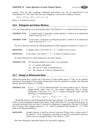 products. Thus, the above mappings (orthogonal and unitary) may also be characterized as the
isomorphisms of V into itself. Note that such a mapping U also preserves distances, because
kUðvÞ  UðwÞk ¼ kUðv  wÞk ¼ kv  wk
Hence, U is called an isometry.
13.6 Orthogonal and Unitary Matrices
Let U be a linear operator on an inner product space V. By Theorem 13.1, we obtain the following results.
THEOREM 13.7A: A complex matrix A represents a unitary operator U (relative to an orthonormal
basis) if and only if A* ¼ A1
.
THEOREM 13.7B: A real matrix A represents an orthogonal operator U (relative to an orthonormal
basis) if and only if AT
¼ A1
.
The above theorems motivate the following deﬁnitions (which appeared in Sections 2.10 and 2.11).
DEFINITION: A complex matrix A for which A* ¼ A1
is called a unitary matrix.
DEFINITION: A real matrix A for which AT
¼ A1
is called an orthogonal matrix.
We repeat Theorem 2.6, which characterizes the above matrices.
THEOREM 13.8: The following conditions on a matrix A are equivalent:
(i) A is unitary (orthogonal).
(ii) The rows of A form an orthonormal set.
(iii) The columns of A form an orthonormal set.
13.7 Change of Orthonormal Basis
Orthonormal bases play a special role in the theory of inner product spaces V. Thus, we are naturally
interested in the properties of the change-of-basis matrix from one such basis to another. The following
theorem (proved in Problem 13.12) holds.
THEOREM 13.9: Let fu1; . . . ; ung be an orthonormal basis of an inner product space V. Then the
change-of-basis matrix from fuig into another orthonormal basis is unitary
(orthogonal). Conversely, if P ¼ ½aij is a unitary (orthogonal) matrix, then the
following is an orthonormal basis:
fu0
i ¼ a1iu1 þ a2iu2 þ    þ aniun : i ¼ 1; . . . ; ng
Recall that matrices A and B representing the same linear operator T are similar; that is, B ¼ P1
AP,
where P is the (nonsingular) change-of-basis matrix. On the other hand, if V is an inner product space, we
are usually interested in the case when P is unitary (or orthogonal) as suggested by Theorem 13.9. (Recall
that P is unitary if the conjugate tranpose P* ¼ P1
, and P is orthogonal if the transpose PT
¼ P1
.) This
leads to the following deﬁnition.
DEFINITION: Complex matrices A and B are unitarily equivalent if there exists a unitary matrix P
for which B ¼ P*AP. Analogously, real matrices A and B are orthogonally equivalent
if there exists an orthogonal matrix P for which B ¼ PT
AP.
Note that orthogonally equivalent matrices are necessarily congruent.
CHAPTER 13 Linear Operators on Inner Product Spaces 381
 