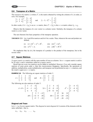 2.6 Transpose of a Matrix
The transpose of a matrix A, written AT
, is the matrix obtained by writing the columns of A, in order, as
rows. For example,
1 2 3
4 5 6
 T
¼
1 4
2 5
3 6
2
4
3
5 and ½1; 3; 5T
¼
1
3
5
2
4
3
5
In other words, if A ¼ ½aij is an m n matrix, then AT
¼ ½bij is the n m matrix where bij ¼ aji.
Observe that the tranpose of a row vector is a column vector. Similarly, the transpose of a column
vector is a row vector.
The next theorem lists basic properties of the transpose operation.
THEOREM 2.3: Let A and B be matrices and let k be a scalar. Then, whenever the sum and product are
deﬁned,
(i) ðA þ BÞT
¼ AT
þ BT
, (iii) ðkAÞT
¼ kAT
,
(ii) ðAT
ÞT
¼ A; (iv) ðABÞT
¼ BT
AT
.
We emphasize that, by (iv), the transpose of a product is the product of the transposes, but in the
reverse order.
2.7 Square Matrices
A square matrix is a matrix with the same number of rows as columns. An n n square matrix is said to
be of order n and is sometimes called an n-square matrix.
Recall that not every two matrices can be added or multiplied. However, if we only consider square
matrices of some given order n, then this inconvenience disappears. Speciﬁcally, the operations of
addition, multiplication, scalar multiplication, and transpose can be performed on any n n matrices, and
the result is again an n n matrix.
EXAMPLE 2.6 The following are square matrices of order 3:
A ¼
1 2 3
4 4 4
5 6 7
2
4
3
5 and B ¼
2 5 1
0 3 2
1 2 4
2
4
3
5
The following are also matrices of order 3:
A þ B ¼
3 3 4
4 1 6
6 8 3
2
6
4
3
7
5; 2A ¼
2 4 6
8 8 8
10 12 14
2
6
4
3
7
5; AT
¼
1 4 5
2 4 6
3 4 7
2
6
4
3
7
5
AB ¼
5 7 15
12 0 20
17 7 35
2
6
4
3
7
5; BA ¼
27 30 33
22 24 26
27 30 33
2
6
4
3
7
5
Diagonal and Trace
Let A ¼ ½aij be an n-square matrix. The diagonal or main diagonal of A consists of the elements with the
same subscripts—that is,
a11; a22; a33; . . . ; ann
32 CHAPTER 2 Algebra of Matrices
 