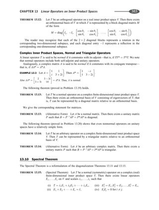 THEOREM 13.12: Let T be an orthogonal operator on a real inner product space V. Then there exists
an orthonormal basis of V in which T is represented by a block diagonal matrix M
of the form
M ¼ diag Is; It;
cos y1  sin y1
sin y1 cos y1
 
; . . . ;
cos yr  sin yr
sin yr cos yr
 
 
The reader may recognize that each of the 2 2 diagonal blocks represents a rotation in the
corresponding two-dimensional subspace, and each diagonal entry 1 represents a reﬂection in the
corresponding one-dimensional subspace.
Complex Inner Product Spaces, Normal and Triangular Operators
A linear operator T is said to be normal if it commutes with its adjoint—that is, if TT* ¼ T*T. We note
that normal operators include both self-adjoint and unitary operators.
Analogously, a complex matrix A is said to be normal if it commutes with its conjugate transpose—
that is, if AA* ¼ A*A.
EXAMPLE 13.3 Let A ¼
1 1
i 3 þ 2i
 
. Then A* ¼
1 i
1 3  2i
 
.
Also AA* ¼
2 3  3i
3 þ 3i 14
 
¼ A*A. Thus, A is normal.
The following theorem (proved in Problem 13.19) holds.
THEOREM 13.13: Let T be a normal operator on a complex ﬁnite-dimensional inner product space V.
Then there exists an orthonormal basis of V consisting of eigenvectors of T; that
is, T can be represented by a diagonal matrix relative to an orthonormal basis.
We give the corresponding statement for matrices.
THEOREM 13.13: (Alternative Form) Let A be a normal matrix. Then there exists a unitary matrix
P such that B ¼ P1
AP ¼ P*AP is diagonal.
The following theorem (proved in Problem 13.20) shows that even nonnormal operators on unitary
spaces have a relatively simple form.
THEOREM 13.14: Let T be an arbitrary operator on a complex ﬁnite-dimensional inner product space
V. Then T can be represented by a triangular matrix relative to an orthonormal
basis of V.
THEOREM 13.14: (Alternative Form) Let A be an arbitrary complex matrix. Then there exists a
unitary matrix P such that B ¼ P1
AP ¼ P*AP is triangular.
13.10 Spectral Theorem
The Spectral Theorem is a reformulation of the diagonalization Theorems 13.11 and 13.13.
THEOREM 13.15: (Spectral Theorem) Let T be a normal (symmetric) operator on a complex (real)
ﬁnite-dimensional inner product space V. Then there exists linear operators
E1; . . . ; Er on V and scalars l1; . . . ; lr such that
(i) T ¼ l1E1 þ l2E2 þ    þ lrEr, (iii) E2
1 ¼ E1; E2
2 ¼ E2; . . . ; E2
r ¼ Er,
(ii) E1 þ E2 þ    þ Er ¼ I, (iv) EiEj ¼ 0 for i 6¼ j.
CHAPTER 13 Linear Operators on Inner Product Spaces 383
 