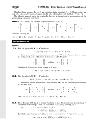 The above linear operators E1; . . . ; Er are projections in the sense that E2
i ¼ Ei. Moreover, they are
said to be orthogonal projections because they have the additional property that EiEj ¼ 0 for i 6¼ j.
The following example shows the relationship between a diagonal matrix representation and the
corresponding orthogonal projections.
EXAMPLE 13.4 Consider the following diagonal matrices A; E1; E2; E3:
A ¼
2
3
3
5
2
6
6
4
3
7
7
5; E1 ¼
1
0
0
0
2
6
6
4
3
7
7
5; E2 ¼
0
1
1
0
2
6
6
4
3
7
7
5; E3 ¼
0
0
0
1
2
6
6
4
3
7
7
5
The reader can verify that
(i) A ¼ 2E1 þ 3E2 þ 5E3, (ii) E1 þ E2 þ E3 ¼ I, (iii) E2
i ¼ Ei, (iv) EiEj ¼ 0 for i 6¼ j.
SOLVED PROBLEMS
Adjoints
13.1. Find the adjoint of F:R3
! R3
deﬁned by
Fðx; y; zÞ ¼ ð3x þ 4y  5z; 2x  6y þ 7z; 5x  9y þ zÞ
First ﬁnd the matrix A that represents F in the usual basis of R3
—that is, the matrix A whose rows are
the coefﬁcients of x; y; z—and then form the transpose AT
of A. This yields
A ¼
3 4 5
2 6 7
5 9 1
2
4
3
5 and then AT
¼
3 2 5
4 6 9
5 7 1
2
4
3
5
The adjoint F* is represented by the transpose of A; hence,
F*ðx; y; zÞ ¼ ð3x þ 2y þ 5z; 4x  6y  9z; 5x þ 7y þ zÞ
13.2. Find the adjoint of G:C3
! C3
deﬁned by
Gðx; y; zÞ ¼ ½2x þ ð1  iÞy; ð3 þ 2iÞx  4iz; 2ix þ ð4  3iÞy  3z
First ﬁnd the matrix B that represents G in the usual basis of C3
, and then form the conjugate transpose
B* of B. This yields
B ¼
2 1  i 0
3 þ 2i 0 4i
2i 4  3i 3
2
4
3
5 and then B* ¼
2 3  2i 2i
1 þ i 0 4 þ 3i
0 4i 3
2
4
3
5
Then G*ðx; y; zÞ ¼ ½2x þ ð3  2iÞy  2iz; ð1 þ iÞx þ ð4 þ 3iÞz; 4iy  3z:
13.3. Prove Theorem 13.3: Let f be a linear functional on an n-dimensional inner product space V.
Then there exists a unique vector u 2 V such that fðvÞ ¼ hv; ui for every v 2 V.
Let fw1; . . . ; wng be an orthonormal basis of V. Set
u ¼ fðw1Þw1 þ fðw2Þw2 þ    þ fðwnÞwn
Let ^
u be the linear functional on V deﬁned by ^
uðvÞ ¼ hv; ui for every v 2 V. Then, for i ¼ 1; . . . ; n,
^
uðwiÞ ¼ hwi; ui ¼ hwi; fðw1Þw1 þ    þ fðwnÞwni ¼ fðwiÞ
384 CHAPTER 13 Linear Operators on Inner Product Spaces
 