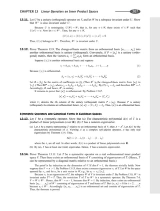 13.11. Let U be a unitary (orthogonal) operator on V, and let W be a subspace invariant under U. Show
that W?
is also invariant under U.
Because U is nonsingular, UðWÞ ¼ W; that is, for any w 2 W, there exists w0
2 W such that
Uðw0
Þ ¼ w. Now let v 2 W?
. Then, for any w 2 W,
hUðvÞ; wi ¼ hUðvÞ; Uðw0
Þi ¼ hv; w0
i ¼ 0
Thus, UðvÞ belongs to W?
. Therefore, W?
is invariant under U.
13.12. Prove Theorem 13.9: The change-of-basis matrix from an orthonormal basis fu1; . . . ; ung into
another orthonormal basis is unitary (orthogonal). Conversely, if P ¼ ½aij is a unitary (ortho-
gonal) matrix, then the vectors ui0 ¼
P
j ajiuj form an orthonormal basis.
Suppose fvig is another orthonormal basis and suppose
vi ¼ bi1u1 þ bi2u2 þ    þ binun; i ¼ 1; . . . ; n ð1Þ
Because fvig is orthonormal,
dij ¼ hvi; vji ¼ bi1bj1 þ bi2bj2 þ    þ binbjn ð2Þ
Let B ¼ ½bij be the matrix of coefﬁcients in (1). (Then BT
is the change-of-basis matrix from fuig to
fvig.) Then BB* ¼ ½cij, where cij ¼ bi1bj1 þ bi2bj2 þ    þ binbjn. By (2), cij ¼ dij, and therefore BB* ¼ I.
Accordingly, B, and hence, BT
, is unitary.
It remains to prove that fu0
ig is orthonormal. By Problem 13.67,
hu0
i; u0
ji ¼ a1ia1j þ a2ia2j þ    þ anianj ¼ hCi; Cji
where Ci denotes the ith column of the unitary (orthogonal) matrix P ¼ ½aij: Because P is unitary
(orthogonal), its columns are orthonormal; hence, hu0
i; u0
ji ¼ hCi; Cji ¼ dij. Thus, fu0
ig is an orthonormal basis.
Symmetric Operators and Canonical Forms in Euclidean Spaces
13.13. Let T be a symmetric operator. Show that (a) The characteristic polynomial DðtÞ of T is a
product of linear polynomials (over R); (b) T has a nonzero eigenvector.
(a) Let A be a matrix representing T relative to an orthonormal basis of V; then A ¼ AT
. Let DðtÞ be the
characteristic polynomial of A. Viewing A as a complex self-adjoint operator, A has only real
eigenvalues by Theorem 13.4. Thus,
DðtÞ ¼ ðt  l1Þðt  l2Þ    ðt  lnÞ
where the li are all real. In other words, DðtÞ is a product of linear polynomials over R.
(b) By (a), T has at least one (real) eigenvalue. Hence, T has a nonzero eigenvector.
13.14. Prove Theorem 13.11: Let T be a symmetric operator on a real n-dimensional inner product
space V. Then there exists an orthonormal basis of V consisting of eigenvectors of T. (Hence, T
can be represented by a diagonal matrix relative to an orthonormal basis.)
The proof is by induction on the dimension of V. If dim V ¼ 1, the theorem trivially holds. Now
suppose dim V ¼ n  1. By Problem 13.13, there exists a nonzero eigenvector v1 of T. Let W be the space
spanned by v1, and let u1 be a unit vector in W, e.g., let u1 ¼ v1=kv1k.
Because v1 is an eigenvector of T, the subspace W of V is invariant under T. By Problem 13.8, W?
is
invariant under T* ¼ T. Thus, the restriction ^
T of T to W?
is a symmetric operator. By Theorem 7.4,
V ¼ W W?
. Hence, dim W?
¼ n  1, because dim W ¼ 1. By induction, there exists an orthonormal
basis fu2; . . . ; ung of W?
consisting of eigenvectors of ^
T and hence of T. But hu1; uii ¼ 0 for i ¼ 2; . . . ; n
because ui 2 W?
. Accordingly fu1; u2; . . . ; ung is an orthonormal set and consists of eigenvectors of T.
Thus, the theorem is proved.
CHAPTER 13 Linear Operators on Inner Product Spaces 387
 