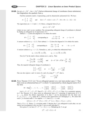 13.15. Let qðx; yÞ ¼ 3x2
 6xy þ 11y2
. Find an orthonormal change of coordinates (linear substitution)
that diagonalizes the quadratic form q.
Find the symmetric matrix A representing q and its characteristic polynomial DðtÞ. We have
A ¼
3 3
3 11
 
and DðtÞ ¼ t2
 trðAÞ t þ jAj ¼ t2
 14t þ 24 ¼ ðt  2Þðt  12Þ
The eigenvalues are l ¼ 2 and l ¼ 12. Hence, a diagonal form of q is
qðs; tÞ ¼ 2s2
þ 12t2
(where we use s and t as new variables). The corresponding orthogonal change of coordinates is obtained
by ﬁnding an orthogonal set of eigenvectors of A.
Subtract l ¼ 2 down the diagonal of A to obtain the matrix
M ¼
1 3
3 9
 
corresponding to
x  3y ¼ 0
3x þ 9y ¼ 0
or x  3y ¼ 0
A nonzero solution is u1 ¼ ð3; 1Þ. Next subtract l ¼ 12 down the diagonal of A to obtain the matrix
M ¼
9 3
3 1
 
corresponding to
9x  3y ¼ 0
3x  y ¼ 0
or  3x  y ¼ 0
A nonzero solution is u2 ¼ ð1; 3Þ. Normalize u1 and u2 to obtain the orthonormal basis
^
u1 ¼ ð3=
ﬃﬃﬃﬃﬃ
10
p
; 1=
ﬃﬃﬃﬃﬃ
10
p
Þ; ^
u2 ¼ ð1=
ﬃﬃﬃﬃﬃ
10
p
; 3=
ﬃﬃﬃﬃﬃ
10
p
Þ
Now let P be the matrix whose columns are ^
u1 and ^
u2. Then
P ¼
3=
ﬃﬃﬃﬃﬃ
10
p
1=
ﬃﬃﬃﬃﬃ
10
p
1=
ﬃﬃﬃﬃﬃ
10
p
3=
ﬃﬃﬃﬃﬃ
10
p
 #
and D ¼ P1
AP ¼ PT
AP ¼
2 0
0 12
 
Thus, the required orthogonal change of coordinates is
x
y
 
¼ P
s
t
 
or x ¼
3s  t
ﬃﬃﬃﬃﬃ
10
p ; y ¼
s þ 3t
ﬃﬃﬃﬃﬃ
10
p
One can also express s and t in terms of x and y by using P1
¼ PT
; that is,
s ¼
3x þ y
ﬃﬃﬃﬃﬃ
10
p ; t ¼
x þ 3y
ﬃﬃﬃﬃﬃ
10
p
13.16. Prove Theorem 13.12: Let T be an orthogonal operator on a real inner product space V. Then
there exists an orthonormal basis of V in which T is represented by a block diagonal matrix M of
the form
M ¼ diag 1; . . . ; 1; 1; . . . ; 1;
cos y1 sin y1
sin y1 cos y1
 
; . . . ;
cos yr sin yr
sin yr cos yr
 
 
Let S ¼ T þ T1
¼ T þ T*. Then S* ¼ ðT þ T*Þ* ¼ T* þ T ¼ S. Thus, S is a symmetric operator
on V. By Theorem 13.11, there exists an orthonormal basis of V consisting of eigenvectors of S. If
l1; . . . ; lm denote the distinct eigenvalues of S, then V can be decomposed into the direct sum
V ¼ V1 V2    Vm where the Vi consists of the eigenvectors of S belonging to li. We claim that
each Vi is invariant under T. For suppose v 2 V; then SðvÞ ¼ liv and
SðTðvÞÞ ¼ ðT þ T1
ÞTðvÞ ¼ TðT þ T1
ÞðvÞ ¼ TSðvÞ ¼ TðlivÞ ¼ liTðvÞ
That is, TðvÞ 2 Vi. Hence, Vi is invariant under T. Because the Vi are orthogonal to each other, we can
restrict our investigation to the way that T acts on each individual Vi.
On a given Vi; we have ðT þ T1
Þv ¼ SðvÞ ¼ liv. Multiplying by T, we get
ðT2
 liT þ IÞðvÞ ¼ 0 ð1Þ
388 CHAPTER 13 Linear Operators on Inner Product Spaces
 