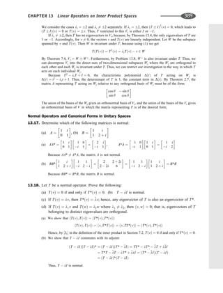 We consider the cases li ¼ 2 and li 6¼ 2 separately. If li ¼ 2, then ðT IÞ2
ðvÞ ¼ 0, which leads to
ðT IÞðvÞ ¼ 0 or TðvÞ ¼ v. Thus, T restricted to this Vi is either I or I.
If li 6¼ 2, then T has no eigenvectors in Vi, because, by Theorem 13.4, the only eigenvalues of T are
1 or 1. Accordingly, for v 6¼ 0, the vectors v and TðvÞ are linearly independent. Let W be the subspace
spanned by v and TðvÞ. Then W is invariant under T, because using (1) we get
TðTðvÞÞ ¼ T2
ðvÞ ¼ liTðvÞ  v 2 W
By Theorem 7.4, Vi ¼ W W?
. Furthermore, by Problem 13.8, W?
is also invariant under T. Thus, we
can decompose Vi into the direct sum of two-dimensional subspaces Wj where the Wj are orthogonal to
each other and each Wj is invariant under T. Thus, we can restrict our investigation to the way in which T
acts on each individual Wj.
Because T2
 liT þ I ¼ 0, the characteristic polynomial DðtÞ of T acting on Wj is
DðtÞ ¼ t2
 lit þ 1. Thus, the determinant of T is 1, the constant term in DðtÞ. By Theorem 2.7, the
matrix A representing T acting on Wj relative to any orthogonal basis of Wj must be of the form
cos y  sin y
sin y cos y
 
The union of the bases of the Wj gives an orthonormal basis of Vi, and the union of the bases of the Vi gives
an orthonormal basis of V in which the matrix representing T is of the desired form.
Normal Operators and Canonical Forms in Unitary Spaces
13.17. Determine which of the following matrices is normal:
(a) A ¼
1 i
0 1
 
, (b) B ¼
1 i
1 2 þ i
 
(a) AA* ¼
1 i
0 1
 
1 0
i 1
 
¼
2 i
i 1
 
, A*A ¼
1 0
i 1
 
1 i
0 1
 
¼
1 i
i 2
 
Because AA* 6¼ A*A, the matrix A is not normal.
(b) BB*
1 i
1 2 þ i
 
1 1
i 2  i
 
¼
2 2 þ 2i
2  2i 6
 
¼
1 1
i 2  i
 
1 i
1 2 þ i
 
¼ B*B
Because BB* ¼ B*B, the matrix B is normal.
13.18. Let T be a normal operator. Prove the following:
(a) TðvÞ ¼ 0 if and only if T*ðvÞ ¼ 0. (b) T  lI is normal.
(c) If TðvÞ ¼ lv, then T*ðvÞ ¼ 
lv; hence, any eigenvector of T is also an eigenvector of T*.
(d) If TðvÞ ¼ l1v and TðwÞ ¼ l2w where l1 6¼ l2, then hv; wi ¼ 0; that is, eigenvectors of T
belonging to distinct eigenvalues are orthogonal.
(a) We show that hTðvÞ; TðvÞi ¼ hT*ðvÞ; T*ðvÞi:
hTðvÞ; TðvÞi ¼ hv; T*TðvÞi ¼ hv; TT*ðvÞi ¼ hT*ðvÞ; T*ðvÞi
Hence, by ½I3 in the deﬁnition of the inner product in Section 7.2, TðvÞ ¼ 0 if and only if T*ðvÞ ¼ 0.
(b) We show that T  lI commutes with its adjoint:
ðT  lIÞðT  lIÞ* ¼ ðT  lIÞðT*  
lIÞ ¼ TT*  lT*  
lT þ l
lI
¼ T*T  
lT  lT* þ 
llI ¼ ðT*  
lIÞðT  lIÞ
¼ ðT  lIÞ*ðT  lIÞ
Thus, T  lI is normal.
CHAPTER 13 Linear Operators on Inner Product Spaces 389
 