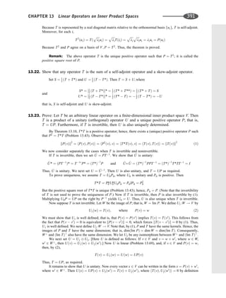 Because T is represented by a real diagonal matrix relative to the orthonormal basis fuig, T is self-adjoint.
Moreover, for each i,
T2
ðuiÞ ¼ Tð
ﬃﬃﬃﬃ
li
p
uiÞ ¼
ﬃﬃﬃﬃ
li
p
TðiiÞ ¼
ﬃﬃﬃﬃ
li
p ﬃﬃﬃﬃ
li
p
ui ¼ liui ¼ PðuiÞ
Because T2
and P agree on a basis of V; P ¼ T2
. Thus, the theorem is proved.
Remark: The above operator T is the unique positive operator such that P ¼ T2
; it is called the
positive square root of P.
13.22. Show that any operator T is the sum of a self-adjoint operator and a skew-adjoint operator.
Set S ¼ 1
2 ðT þ T*Þ and U ¼ 1
2 ðT  T*Þ: Then T ¼ S þ U; where
S* ¼ ½1
2 ðT þ T*Þ* ¼ 1
2 ðT* þ T**Þ ¼ 1
2 ðT* þ TÞ ¼ S
U* ¼ ½1
2 ðT  T*Þ* ¼ 1
2 ðT*  TÞ ¼  1
2 ðT  T*Þ ¼ U
and
that is, S is self-adjoint and U is skew-adjoint.
13.23. Prove: Let T be an arbitrary linear operator on a ﬁnite-dimensional inner product space V. Then
T is a product of a unitary (orthogonal) operator U and a unique positive operator P; that is,
T ¼ UP. Furthermore, if T is invertible, then U is also uniquely determined.
By Theorem 13.10, T*T is a positive operator; hence, there exists a (unique) positive operator P such
that P2
¼ T*T (Problem 13.43). Observe that
kPðvÞk2
¼ hPðvÞ; PðvÞi ¼ hP2
ðvÞ; vi ¼ hT*TðvÞ; vi ¼ hTðvÞ; TðvÞi ¼ kTðvÞk2
ð1Þ
We now consider separately the cases when T is invertible and noninvertible.
If T is invertible, then we set ^
U ¼ PT1
. We show that ^
U is unitary:
^
U* ¼ ðPT1
Þ* ¼ T1
P* ¼ ðT*Þ1
P and ^
U ^
U ¼ ðT*Þ1
PPT1
¼ ðT*Þ1
T*TT1
¼ I
Thus, ^
U is unitary. We next set U ¼ ^
U1
. Then U is also unitary, and T ¼ UP as required.
To prove uniqueness, we assume T ¼ U0P0, where U0 is unitary and P0 is positive. Then
T*T ¼ P0
*U0
*U0P0 ¼ P0IP0 ¼ P2
0
But the positive square root of T*T is unique (Problem 13.43); hence, P0 ¼ P. (Note that the invertibility
of T is not used to prove the uniqueness of P.) Now if T is invertible, then P is also invertible by (1).
Multiplying U0P ¼ UP on the right by P1
yields U0 ¼ U. Thus, U is also unique when T is invertible.
Now suppose T is not invertible. Let W be the image of P; that is, W ¼ Im P. We deﬁne U1 :W ! V by
U1ðwÞ ¼ TðvÞ; where PðvÞ ¼ w ð2Þ
We must show that U1 is well deﬁned; that is, that PðvÞ ¼ Pðv0
Þ implies TðvÞ ¼ Tðv0
Þ. This follows from
the fact that Pðv  v0
Þ ¼ 0 is equivalent to kPðv  v0
Þk ¼ 0, which forces kTðv  v0
Þk ¼ 0 by (1). Thus,
U1 is well deﬁned. We next deﬁne U2 :W ! V. Note that, by (1), P and T have the same kernels. Hence, the
images of P and T have the same dimension; that is, dimðIm PÞ ¼ dim W ¼ dimðIm TÞ. Consequently,
W?
and ðIm TÞ?
also have the same dimension. We let U2 be any isomorphism between W?
and ðIm TÞ?
.
We next set U ¼ U1 U2. [Here U is deﬁned as follows: If v 2 V and v ¼ w þ w0
, where w 2 W,
w0
2 W?
, then UðvÞ ¼ U1ðwÞ þ U2ðw0
Þ.] Now U is linear (Problem 13.69), and, if v 2 V and PðvÞ ¼ w,
then, by (2),
TðvÞ ¼ U1ðwÞ ¼ UðwÞ ¼ UPðvÞ
Thus, T ¼ UP, as required.
It remains to show that U is unitary. Now every vector x 2 V can be written in the form x ¼ PðvÞ þ w0
,
where w0
2 W?
. Then UðxÞ ¼ UPðvÞ þ U2ðw0
Þ ¼ TðvÞ þ U2ðw0
Þ, where hTðvÞ; U2ðw0
Þi ¼ 0 by deﬁnition
CHAPTER 13 Linear Operators on Inner Product Spaces 391
 