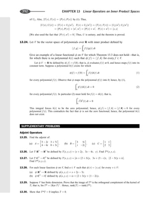 of U2. Also, hTðvÞ; TðvÞi ¼ hPðvÞ; PðvÞi by (1). Thus,
hUðxÞ; UðxÞi ¼ hTðvÞ þ U2ðw0
Þ; TðvÞ þ U2ðw0
Þi ¼ hTðvÞ; TðvÞi þ hU2ðw0
Þ; U2ðw0
Þi
¼ hPðvÞ; PðvÞi þ hw0
; w0
i ¼ hPðvÞ þ w0
; PðvÞ þ w0
Þ ¼ hx; xi
[We also used the fact that hPðvÞ; w0
i ¼ 0: Thus, U is unitary, and the theorem is proved.
13.24. Let V be the vector space of polynomials over R with inner product deﬁned by
h f ; gi ¼
ð1
0
f ðtÞgðtÞ dt
Give an example of a linear functional f on V for which Theorem 13.3 does not hold—that is,
for which there is no polynomial hðtÞ such that fð f Þ ¼ h f ; hi for every f 2 V.
Let f:V ! R be deﬁned by fð f Þ ¼ f ð0Þ; that is, f evaluates f ðtÞ at 0, and hence maps f ðtÞ into its
constant term. Suppose a polynomial hðtÞ exists for which
fðf Þ ¼ f ð0Þ ¼
ð1
0
f ðtÞhðtÞ dt ð1Þ
for every polynomial f ðtÞ. Observe that f maps the polynomial tf ðtÞ into 0; hence, by (1),
ð1
0
tf ðtÞhðtÞ dt ¼ 0 ð2Þ
for every polynomial f ðtÞ. In particular (2) must hold for f ðtÞ ¼ thðtÞ; that is,
ð1
0
t2
h2
ðtÞ dt ¼ 0
This integral forces hðtÞ to be the zero polynomial; hence, fð f Þ ¼ h f ; hi ¼ h f ; 0i ¼ 0 for every
polynomial f ðtÞ. This contradicts the fact that f is not the zero functional; hence, the polynomial hðtÞ
does not exist.
SUPPLEMENTARY PROBLEMS
Adjoint Operators
13.25. Find the adjoint of:
(a) A ¼
5  2i 3 þ 7i
4  6i 8 þ 3i
 
; (b) B ¼
3 5i
i 2i
 
; (c) C ¼
1 1
2 3
 
13.26. Let T :R3
! R3
be deﬁned by Tðx; y; zÞ ¼ ðx þ 2y; 3x  4z; yÞ: Find T*ðx; y; zÞ:
13.27. Let T :C3
! C3
be deﬁned by Tðx; y; zÞ ¼ ½ix þ ð2 þ 3iÞy; 3x þ ð3  iÞz; ð2  5iÞy þ iz:
Find T*ðx; y; zÞ:
13.28. For each linear function f on V; ﬁnd u 2 V such that fðvÞ ¼ hv; ui for every v 2 V:
(a) f:R3
! R deﬁned by fðx; y; zÞ ¼ x þ 2y  3z:
(b) f:C3
! C deﬁned by fðx; y; zÞ ¼ ix þ ð2 þ 3iÞy þ ð1  2iÞz:
13.29. Suppose V has ﬁnite dimension. Prove that the image of T* is the orthogonal complement of the kernel of
T; that is, Im T* ¼ ðKer TÞ?
: Hence, rankðTÞ ¼ rankðT*Þ:
13.30. Show that T*T ¼ 0 implies T ¼ 0:
392 CHAPTER 13 Linear Operators on Inner Product Spaces
 