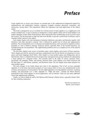 Preface
Linear algebra has in recent years become an essential part of the mathematical background required by
mathematicians and mathematics teachers, engineers, computer scientists, physicists, economists, and
statisticians, among others. This requirement reﬂects the importance and wide applications of the subject
matter.
This book is designed for use as a textbook for a formal course in linear algebra or as a supplement to all
current standard texts. It aims to present an introduction to linear algebra which will be found helpful to all
readers regardless of their ﬁelds of speciﬁcation. More material has been included than can be covered in most
ﬁrst courses. This has been done to make the book more ﬂexible, to provide a useful book of reference, and to
stimulate further interest in the subject.
Each chapter begins with clear statements of pertinent deﬁnitions, principles, and theorems together with
illustrative and other descriptive material. This is followed by graded sets of solved and supplementary
problems. The solved problems serve to illustrate and amplify the theory, and to provide the repetition of basic
principles so vital to effective learning. Numerous proofs, especially those of all essential theorems, are
included among the solved problems. The supplementary problems serve as a complete review of the material
of each chapter.
The ﬁrst three chapters treat vectors in Euclidean space, matrix algebra, and systems of linear equations.
These chapters provide the motivation and basic computational tools for the abstract investigations of vector
spaces and linear mappings which follow. After chapters on inner product spaces and orthogonality and on
determinants, there is a detailed discussion of eigenvalues and eigenvectors giving conditions for representing
a linear operator by a diagonal matrix. This naturally leads to the study of various canonical forms,
speciﬁcally, the triangular, Jordan, and rational canonical forms. Later chapters cover linear functions and
the dual space V*, and bilinear, quadratic, and Hermitian forms. The last chapter treats linear operators on
inner product spaces.
The main changes in the fourth edition have been in the appendices. First of all, we have expanded
Appendix A on the tensor and exterior products of vector spaces where we have now included proofs on the
existence and uniqueness of such products. We also added appendices covering algebraic structures, including
modules, and polynomials over a ﬁeld. Appendix D, ‘‘Odds and Ends,’’ includes the Moore–Penrose
generalized inverse which appears in various applications, such as statistics. There are also many additional
solved and supplementary problems.
Finally, we wish to thank the staff of the McGraw-Hill Schaum’s Outline Series, especially Charles Wall,
for their unfailing cooperation.
SEYMOUR LIPSCHUTZ
MARC LARS LIPSON
iii
 