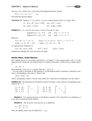 The trace of A, written trðAÞ, is the sum of the diagonal elements. Namely,
trðAÞ ¼ a11 þ a22 þ a33 þ    þ ann
The following theorem applies.
THEOREM 2.4: Suppose A ¼ ½aij and B ¼ ½bij are n-square matrices and k is a scalar. Then
(i) trðA þ BÞ ¼ trðAÞ þ trðBÞ, (iii) trðAT
Þ ¼ trðAÞ,
(ii) trðkAÞ ¼ k trðAÞ, (iv) trðABÞ ¼ trðBAÞ.
EXAMPLE 2.7 Let A and B be the matrices A and B in Example 2.6. Then
diagonal of A ¼ f1; 4; 7g and trðAÞ ¼ 1  4 þ 7 ¼ 4
diagonal of B ¼ f2; 3; 4g and trðBÞ ¼ 2 þ 3  4 ¼ 1
Moreover,
trðA þ BÞ ¼ 3  1 þ 3 ¼ 5; trð2AÞ ¼ 2  8 þ 14 ¼ 8; trðAT
Þ ¼ 1  4 þ 7 ¼ 4
trðABÞ ¼ 5 þ 0  35 ¼ 30; trðBAÞ ¼ 27  24  33 ¼ 30
As expected from Theorem 2.4,
trðA þ BÞ ¼ trðAÞ þ trðBÞ; trðAT
Þ ¼ trðAÞ; trð2AÞ ¼ 2 trðAÞ
Furthermore, although AB 6¼ BA, the traces are equal.
Identity Matrix, Scalar Matrices
The n-square identity or unit matrix, denoted by In, or simply I, is the n-square matrix with 1’s on the
diagonal and 0’s elsewhere. The identity matrix I is similar to the scalar 1 in that, for any n-square matrix
A,
AI ¼ IA ¼ A
More generally, if B is an m n matrix, then BIn ¼ ImB ¼ B.
For any scalar k, the matrix kI that contains k’s on the diagonal and 0’s elsewhere is called the scalar
matrix corresponding to the scalar k. Observe that
ðkIÞA ¼ kðIAÞ ¼ kA
That is, multiplying a matrix A by the scalar matrix kI is equivalent to multiplying A by the scalar k.
EXAMPLE 2.8 The following are the identity matrices of orders 3 and 4 and the corresponding scalar
matrices for k ¼ 5:
1 0 0
0 1 0
0 0 1
2
4
3
5;
1
1
1
1
2
6
6
4
3
7
7
5;
5 0 0
0 5 0
0 0 5
2
4
3
5;
5
5
5
5
2
6
6
4
3
7
7
5
Remark 1: It is common practice to omit blocks or patterns of 0’s when there is no ambiguity, as
in the above second and fourth matrices.
Remark 2: The Kronecker delta function dij is deﬁned by
dij ¼
0 if i 6¼ j
1 if i ¼ j
Thus, the identity matrix may be deﬁned by I ¼ ½dij.
CHAPTER 2 Algebra of Matrices 33
 