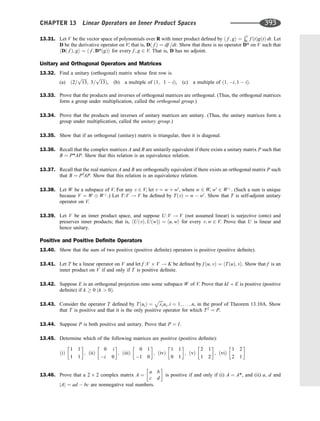 13.31. Let V be the vector space of polynomials over R with inner product deﬁned by h f ; gi ¼
Ð1
0 f ðtÞgðtÞ dt: Let
D be the derivative operator on V; that is, Dð f Þ ¼ df =dt: Show that there is no operator D* on V such that
hDð f Þ; gi ¼ h f ; D*ðgÞi for every f ; g 2 V: That is, D has no adjoint.
Unitary and Orthogonal Operators and Matrices
13.32. Find a unitary (orthogonal) matrix whose ﬁrst row is
(a) ð2=
ﬃﬃﬃﬃﬃ
13
p
; 3=
ﬃﬃﬃﬃﬃ
13
p
Þ, (b) a multiple of ð1; 1  iÞ, (c) a multiple of ð1; i; 1  iÞ:
13.33. Prove that the products and inverses of orthogonal matrices are orthogonal. (Thus, the orthogonal matrices
form a group under multiplication, called the orthogonal group.)
13.34. Prove that the products and inverses of unitary matrices are unitary. (Thus, the unitary matrices form a
group under multiplication, called the unitary group.)
13.35. Show that if an orthogonal (unitary) matrix is triangular, then it is diagonal.
13.36. Recall that the complex matrices A and B are unitarily equivalent if there exists a unitary matrix P such that
B ¼ P*AP. Show that this relation is an equivalence relation.
13.37. Recall that the real matrices A and B are orthogonally equivalent if there exists an orthogonal matrix P such
that B ¼ PT
AP. Show that this relation is an equivalence relation.
13.38. Let W be a subspace of V. For any v 2 V, let v ¼ w þ w0
, where w 2 W, w0
2 W?
. (Such a sum is unique
because V ¼ W W?
.) Let T :V ! V be deﬁned by TðvÞ ¼ w  w0
. Show that T is self-adjoint unitary
operator on V.
13.39. Let V be an inner product space, and suppose U :V ! V (not assumed linear) is surjective (onto) and
preserves inner products; that is, hUðvÞ; UðwÞi ¼ hu; wi for every v; w 2 V. Prove that U is linear and
hence unitary.
Positive and Positive Deﬁnite Operators
13.40. Show that the sum of two positive (positive deﬁnite) operators is positive (positive deﬁnite).
13.41. Let T be a linear operator on V and let f :V V ! K be deﬁned by f ðu; vÞ ¼ hTðuÞ; vi. Show that f is an
inner product on V if and only if T is positive deﬁnite.
13.42. Suppose E is an orthogonal projection onto some subspace W of V. Prove that kI þ E is positive (positive
deﬁnite) if k  0 ðk  0Þ.
13.43. Consider the operator T deﬁned by TðuiÞ ¼
ﬃﬃﬃﬃ
li
p
ui; i ¼ 1; . . . ; n, in the proof of Theorem 13.10A. Show
that T is positive and that it is the only positive operator for which T2
¼ P.
13.44. Suppose P is both positive and unitary. Prove that P ¼ I.
13.45. Determine which of the following matrices are positive (positive deﬁnite):
ðiÞ
1 1
1 1
 
; ðiiÞ
0 i
i 0
 
; ðiiiÞ
0 1
1 0
 
; ðivÞ
1 1
0 1
 
; ðvÞ
2 1
1 2
 
; ðviÞ
1 2
2 1
 
13.46. Prove that a 2 2 complex matrix A ¼
a b
c d
 
is positive if and only if (i) A ¼ A*, and (ii) a; d and
jAj ¼ ad  bc are nonnegative real numbers.
CHAPTER 13 Linear Operators on Inner Product Spaces 393
 