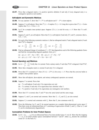 13.47. Prove that a diagonal matrix A is positive (positive deﬁnite) if and only if every diagonal entry is a
nonnegative (positive) real number.
Self-adjoint and Symmetric Matrices
13.48. For any operator T, show that T þ T* is self-adjoint and T  T* is skew-adjoint.
13.49. Suppose T is self-adjoint. Show that T2
ðvÞ ¼ 0 implies TðvÞ ¼ 0. Using this to prove that Tn
ðvÞ ¼ 0 also
implies that TðvÞ ¼ 0 for n  0.
13.50. Let V be a complex inner product space. Suppose hTðvÞ; vi is real for every v 2 V. Show that T is self-
adjoint.
13.51. Suppose T1 and T2 are self-adjoint. Show that T1T2 is self-adjoint if and only if T1 and T1 commute; that is,
T1T2 ¼ T2T1.
13.52. For each of the following symmetric matrices A, ﬁnd an orthogonal matrix P and a diagonal matrix D such
that PT
AP is diagonal:
(a) A ¼
1 2
2 2
 
; (b) A ¼
5 4
4 1
 
, (c) A ¼
7 3
3 1
 
13.53. Find an orthogonal change of coordinates X ¼ PX0
that diagonalizes each of the following quadratic forms
and ﬁnd the corresponding diagonal quadratic form qðx0
Þ:
(a) qðx; yÞ ¼ 2x2
 6xy þ 10y2
, (b) qðx; yÞ ¼ x2
þ 8xy  5y2
(c) qðx; y; zÞ ¼ 2x2
 4xy þ 5y2
þ 2xz  4yz þ 2z2
Normal Operators and Matrices
13.54. Let A ¼
2 i
i 2
 
. Verify that A is normal. Find a unitary matrix P such that P*AP is diagonal. Find P*AP.
13.55. Show that a triangular matrix is normal if and only if it is diagonal.
13.56. Prove that if T is normal on V, then kTðvÞk ¼ kT*ðvÞk for every v 2 V. Prove that the converse holds in
complex inner product spaces.
13.57. Show that self-adjoint, skew-adjoint, and unitary (orthogonal) operators are normal.
13.58. Suppose T is normal. Prove that
(a) T is self-adjoint if and only if its eigenvalues are real.
(b) T is unitary if and only if its eigenvalues have absolute value 1.
(c) T is positive if and only if its eigenvalues are nonnegative real numbers.
13.59. Show that if T is normal, then T and T* have the same kernel and the same image.
13.60. Suppose T1 and T2 are normal and commute. Show that T1 þ T2 and T1T2 are also normal.
13.61. Suppose T1 is normal and commutes with T2. Show that T1 also commutes with T2
*.
13.62. Prove the following: Let T1 and T2 be normal operators on a complex ﬁnite-dimensional vector space V.
Then there exists an orthonormal basis of V consisting of eigenvectors of both T1 and T2. (That is, T1 and
T2 can be simultaneously diagonalized.)
Isomorphism Problems for Inner Product Spaces
13.63. Let S ¼ fu1; . . . ; ung be an orthonormal basis of an inner product space V over K. Show that the mapping
v 7! ½vs is an (inner product space) isomorphism between V and Kn
. (Here ½vS denotes the coordinate
vector of v in the basis S.)
394 CHAPTER 13 Linear Operators on Inner Product Spaces
 