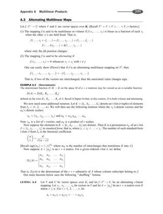 A.3 Alternating Multilinear Maps
Let f :Vr
! U where V and U are vector spaces over K. [Recall Vr
¼ V V . . . V, r factors.]
(1) The mapping f is said to be multilinear or r-linear if f v1; . . . ; vr
ð Þ is linear as a function of each vj
when the other vi’s are held ﬁxed. That is,
f ð. . . ; vj þ v0
j; . . .Þ ¼ f ð. . . ; vj; . . .Þ þ f ð. . . ; v0
j; . . .Þ
f ð. . . ; kvj; . . .Þ ¼ kf ð. . . ; vj; . . .Þ
where only the jth position changes.
(2) The mapping f is said to be alternating if
f v1; . . . ; vr
ð Þ ¼ 0 whenever vi ¼ vj with i 6¼ j
One can easily show (Prove!) that if f is an alternating multilinear mapping on Vr
, then
f . . . ; vi; . . . ; vj; . . . ¼ f . . . ; vj; . . . ; vi; . . .
That is, if two of the vectors are interchanged, then the associated value changes sign.
EXAMPLE A.3 (Determinants)
The determinant function D:M ! K on the space M of n n matrices may be viewed as an n-variable function
D A
ð Þ ¼ D R1; R2; . . . ; Rn
ð Þ
deﬁned on the rows R1; R2; . . . ; Rn of A. Recall (Chapter 8) that, in this context, D is both n-linear and alternating.
We now need some additional notation. Let K ¼ k1; k2; . . . ; kr
½  denote an r-list (r-tuple) of elements
from In ¼ 1; 2; . . . ; n
ð Þ. We will then use the following notation where the vk’s denote vectors and the
aik’s denote scalars:
vK ¼ ðvk1
; vk2
; . . . ; vkr
Þ and aK ¼ a1k1
a2k2
. . . arkr
Note vK is a list of r vectors, and aK is a product of r scalars.
Now suppose the elements in K ¼ k1; k2; . . . ; kr
½  are distinct. Then K is a permutation sK of an r-list
J ¼ i1; i2; . . . ; ir
½  in standard form, that is, where i1  i2  . . .  ir. The number of such standard-form
r-lists J from In is the binomial coefﬁcient:
n
r
 
¼
n!
r! n  r
ð Þ!
[Recall sign sK
ð Þ ¼ 1
ð ÞmK
where mK is the number of interchanges that transforms K into J.]
Now suppose A ¼ aij
 
is an r n matrix. For a given ordered r-list J, we deﬁne
DJ A
ð Þ ¼
a1i1
a1i2
. . . a1ir
a2i1
a2i2
. . . a2ir
ari1
ari2
. . . arir
















That is, DJ (A) is the determinant of the r r submatrix of A whose column subscripts belong to J.
Our main theorem below uses the following ‘‘shufﬂing’’ lemma.
LEMMA A.4 Let V and U be vector spaces over K, and let f :Vr
! U be an alternating r-linear
mapping. Let v1; v2; . . . ; vn be vectors in V and let A ¼ aij
 
be an r n matrix over K
where r  n. For i ¼ 1; 2; . . . ; r, let
ui ¼ ai1vi þ ai2v2 þ    þ ainvn
......................
Appendix A Multilinear Products 399
 