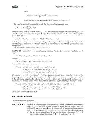 Then
f u1; . . . ; ur
ð Þ ¼
X
f
DJ A
ð Þf ðvi1
; vi2
; . . . ; vir
Þ
where the sum is over all standard-form r-lists J ¼ i1; i2; . . . ; ir
f g.
The proof is technical but straightforward. The linearity of f gives us the sum
f u1; . . . ; ur
ð Þ ¼
X
K
aKf vK
ð Þ
where the sum is over all r-lists K from 1; . . . ; n
f g. The alternating property of f tells us that f vK
ð Þ ¼ 0
when K does not contain distinct integers. The proof now mainly uses the fact that as we interchange the
vj’s to transform
f vK
ð Þ ¼ f ðvk1
; vk2
; . . . ; vkr
Þ to f vj ¼ f ðvi1
; vi2
; . . . ; vir
Þ
so that i1      ir, the associated sign of aK, will change in the same way as the sign of the
corresponding permutation sK changes when it is transformed to the identity permutation using
transpositions.
We illustrate the lemma below for r ¼ 2 and n ¼ 3.
EXAMPLE A.4 Suppose f :V2
! U is an alternating multilinear function. Let v1; v2; v3 2 V and let u; w 2 V.
Suppose
u ¼ a1v1 þ a2v2 þ a3v3 and w ¼ b1v1 þ b2v2 þ b3v3
Consider
f u; w
ð Þ ¼ f a1v1 þ a2v2 þ a3v3; b1v1 þ b2v2 þ b3v3
ð Þ
Using multilinearity, we get nine terms:
f u; w
ð Þ ¼ a1b1 f v1; vr
ð Þ þ a1b2 f v1; v2
ð Þ þ a1b3 f v1; v3
ð Þ
þ a2b1 f v2; v1
ð Þ þ a2b2 f v2; v2
ð Þ þ a2b3 f v2; v3
ð Þ
þ a3b1 f v3; v1
ð Þ þ a3b2 f v3; v2
ð Þ þ a3b3 f v3; v3
ð Þ
(Note that J ¼ 1; 2
½ ; J0
¼ 1; 3
½  and J00
¼ 2; 3
½  are the three standard-form 2-lists of I ¼ 1; 2; 3
½ .) The
alternating property of f tells us that each f vi; vi
ð Þ ¼ 0; hence, three of the above nine terms are equal to
0. The alternating property also tells us that f vi; vf ¼ f vf ; vr . Thus, three of the terms can be
transformed so their subscripts form a standard-form 2-list by a single interchange. Finally we obtain
f u; w
ð Þ ¼ a1b2  a2b1
ð Þ f v1; v2
ð Þ þ a1b3  a3b1
ð Þ f v1; v3
ð Þ þ a2b3  a3b2
ð Þ f v2; v3
ð Þ
¼
a1 a2
b1 b2







 f v1; v2
ð Þ þ
a1 a3
b1 b3







 f v1; v3
ð Þ þ
a2 a3
b2 b3







 f v2; v3
ð Þ
which is the content of Lemma A.4.
A.4 Exterior Products
The following deﬁnition applies.
DEFINITION A.2: Let V be an n-dimensionmal vector space over a ﬁeld K, and let r be an integer such
that 1  r  n. The r-fold exterior product (or simply exterior product when r is
understood) is a vector space E over K together with an alternating r-linear mapping
g:Vr
! E, denoted by g v1; . . . ; vr
ð Þ ¼ v1 ^ .. . ^ vr, with the following property:
(*) For any vector space U over K and any alternating r-linear map f :Vr
! U
there exists a unique linear map f 
:E ! U such that f 
 g ¼ f .
400 Appendix A Multilinear Products
 