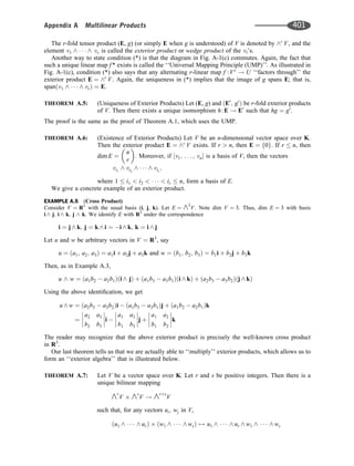 The r-fold tensor product (E, g) (or simply E when g is understood) of V is denoted by ^r
V, and the
element v1 ^    ^ vr is called the exterior product or wedge product of the vi’s.
Another way to state condition (*) is that the diagram in Fig. A-1(c) commutes. Again, the fact that
such a unique linear map f * exists is called the ‘‘Universal Mapping Principle (UMP)’’. As illustrated in
Fig. A-1(c), condition (*) also says that any alternating r-linear map f :Vr
! U ‘‘factors through’’ the
exterior product E ¼ ^r
V. Again, the uniqueness in (*) implies that the image of g spans E; that is,
span v1 ^    ^ vr
ð Þ ¼ E.
THEOREM A.5: (Uniqueness of Exterior Products) Let (E, g) and E0
; g0
ð Þ be r-fold exterior products
of V. Then there exists a unique isomorphism h:E ! E0
such that hg ¼ g0
.
The proof is the same as the proof of Theorem A.1, which uses the UMP.
THEOREM A.6: (Existence of Exterior Products) Let V be an n-dimensional vector space over K.
Then the exterior product E ¼ ^r
V exists. If r  n, then E ¼ 0
f g. If r  n, then
dim E ¼
n
r
 
. Moreover, if v1; . . . ; vn
½  is a basis of V, then the vectors
vi1
^ vi2
^    ^ vir
;
where 1  i1  i2      ir  n, form a basis of E.
We give a concrete example of an exterior product.
EXAMPLE A.5 (Cross Product)
Consider V ¼ R3
with the usual basis (i, j, k). Let E ¼ ^2
V. Note dim V ¼ 3: Thus, dim E ¼ 3 with basis
i ^ j; i ^ k; j ^ k: We identify E with R3
under the correspondence
i ¼ j ^ k; j ¼ k ^ i ¼ i ^ k; k ¼ i ^ j
Let u and w be arbitrary vectors in V ¼ R3
, say
u ¼ a1; a2; a3
ð Þ ¼ a1i þ a2j þ a3k and w ¼ b1; b2; b3
ð Þ ¼ b1i þ b2j þ b3k
Then, as in Example A.3,
u ^ w ¼ a1b2  a2b1
ð Þði ^ jÞ þ a1b3  a3b1
ð Þði ^ kÞ þ a2b3  a3b2
ð Þðj ^ kÞ
Using the above identiﬁcation, we get
u ^ w ¼ a2b3  a3b2
ð Þi  a1b3  a3b1
ð Þj þ a1b2  a2b1
ð Þk
¼
a2 a3
b2 b3







i 
a1 a3
b1 b3







j þ
a1 a2
b1 b2







k
The reader may recognize that the above exterior product is precisely the well-known cross product
in R3
.
Our last theorem tells us that we are actually able to ‘‘multiply’’ exterior products, which allows us to
form an ‘‘exterior algebra’’ that is illustrated below.
THEOREM A.7: Let V be a vector space over K. Let r and s be positive integers. Then there is a
unique bilinear mapping
^r
V ^s
V ! ^rþs
V
such that, for any vectors ui; wj in V,
u1 ^    ^ ur
ð Þ w1 ^    ^ ws
ð Þ 7! u1 ^    ^ ur ^ w1 ^    ^ ws
Appendix A Multilinear Products 401
 