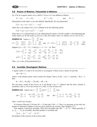 2.8 Powers of Matrices, Polynomials in Matrices
Let A be an n-square matrix over a ﬁeld K. Powers of A are deﬁned as follows:
A2
¼ AA; A3
¼ A2
A; . . . ; Anþ1
¼ An
A; . . . ; and A0
¼ I
Polynomials in the matrix A are also deﬁned. Speciﬁcally, for any polynomial
f ðxÞ ¼ a0 þ a1x þ a2x2
þ    þ anxn
where the ai are scalars in K, f ðAÞ is deﬁned to be the following matrix:
f ðAÞ ¼ a0I þ a1A þ a2A2
þ    þ anAn
[Note that f ðAÞ is obtained from f ðxÞ by substituting the matrix A for the variable x and substituting the
scalar matrix a0I for the scalar a0.] If f ðAÞ is the zero matrix, then A is called a zero or root of f ðxÞ.
EXAMPLE 2.9 Suppose A ¼
1 2
3 4
 
. Then
A2
¼
1 2
3 4
 
1 2
3 4
 
¼
7 6
9 22
 
and A3
¼ A2
A ¼
7 6
9 22
 
1 2
3 4
 
¼
11 38
57 106
 
Suppose f ðxÞ ¼ 2x2
 3x þ 5 and gðxÞ ¼ x2
þ 3x  10. Then
f ðAÞ ¼ 2
7 6
9 22
 
 3
1 2
3 4
 
þ 5
1 0
0 1
 
¼
16 18
27 61
 
gðAÞ ¼
7 6
9 22
 
þ 3
1 2
3 4
 
 10
1 0
0 1
 
¼
0 0
0 0
 
Thus, A is a zero of the polynomial gðxÞ.
2.9 Invertible (Nonsingular) Matrices
A square matrix A is said to be invertible or nonsingular if there exists a matrix B such that
AB ¼ BA ¼ I
where I is the identity matrix. Such a matrix B is unique. That is, if AB1 ¼ B1A ¼ I and AB2 ¼ B2A ¼ I,
then
B1 ¼ B1I ¼ B1ðAB2Þ ¼ ðB1AÞB2 ¼ IB2 ¼ B2
We call such a matrix B the inverse of A and denote it by A1
. Observe that the above relation is
symmetric; that is, if B is the inverse of A, then A is the inverse of B.
EXAMPLE 2.10 Suppose that A ¼
2 5
1 3
 
and B ¼
3 5
1 2
 
. Then
AB ¼
6  5 10 þ 10
3  3 5 þ 6
 
¼
1 0
0 1
 
and BA ¼
6  5 15  15
2 þ 2 5 þ 6
 
¼
1 0
0 1
 
Thus, A and B are inverses.
It is known (Theorem 3.16) that AB ¼ I if and only if BA ¼ I. Thus, it is necessary to test only one
product to determine whether or not two given matrices are inverses. (See Problem 2.17.)
Now suppose A and B are invertible. Then AB is invertible and ðABÞ1
¼ B1
A1
. More generally, if
A1; A2; . . . ; Ak are invertible, then their product is invertible and
ðA1A2 . . . AkÞ1
¼ A1
k . . . A1
2 A1
1
the product of the inverses in the reverse order.
34 CHAPTER 2 Algebra of Matrices
 