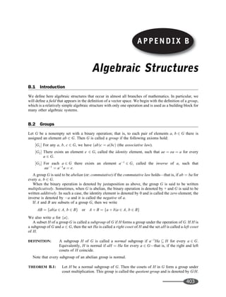 Algebraic Structures
B.1 Introduction
We deﬁne here algebraic structures that occur in almost all branches of mathematics. In particular, we
will deﬁne a ﬁeld that appears in the deﬁnition of a vector space. We begin with the deﬁnition of a group,
which is a relatively simple algebraic structure with only one operation and is used as a building block for
many other algebraic systems.
B.2 Groups
Let G be a nonempty set with a binary operation; that is, to each pair of elements a; b 2 G there is
assigned an element ab 2 G. Then G is called a group if the following axioms hold:
G1
½  For any a; b; c 2 G, we have ab
ð Þc ¼ a bc
ð Þ (the associative law).
G2
½  There exists an element e 2 G, called the identity element, such that ae ¼ ea ¼ a for every
a 2 G.
G3
½  For each a 2 G there exists an element a1
2 G, called the inverse of a, such that
aa1
¼ a1
a ¼ e.
A group G is said to be abelian (or: commutative) if the commutative law holds—that is, if ab ¼ ba for
every a; b 2 G.
When the binary operation is denoted by juxtaposition as above, the group G is said to be written
multiplicatively. Sometimes, when G is abelian, the binary operation is denoted by + and G is said to be
written additively. In such a case, the identity element is denoted by 0 and is called the zero element; the
inverse is denoted by a and it is called the negative of a.
If A and B are subsets of a group G, then we write
AB ¼ abja 2 A; b 2 B
f g or A þ B ¼ a þ bja 2 A; b 2 B
f g
We also write a for {a}.
A subset H of a group G is called a subgroup of G if H forms a group under the operation of G. If H is
a subgroup of G and a 2 G, then the set Ha is called a right coset of H and the set aH is called a left coset
of H.
DEFINITION: A subgroup H of G is called a normal subgroup if a1
Ha  H for every a 2 G.
Equivalently, H is normal if aH ¼ Ha for every a 2 G—that is, if the right and left
cosets of H coincide.
Note that every subgroup of an abelian group is normal.
THEOREM B.1: Let H be a normal subgroup of G. Then the cosets of H in G form a group under
coset multiplication. This group is called the quotient group and is denoted by G/H.
APPENDIX B
403
 
