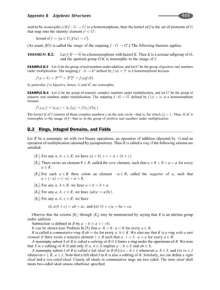 said to be isomorphic.) If f : G ! G0
is a homomorphism, then the kernel of f is the set of elements of G
that map into the identity element e0
2 G0
:
kernel of f ¼ a 2 G j f a
ð Þ ¼ e0
f g
(As usual, f(G) is called the image of the mapping f : G ! G0
.) The following theorem applies.
THEOREM B.2: Let f: G ! G be a homomorphism with kernel K. Then K is a normal subgroup of G,
and the quotient group G/K is isomorphic to the image of f.
EXAMPLE B.3 Let G be the group of real numbers under addition, and let G0
be the group of positive real numbers
under multiplication. The mapping f : G ! G0
deﬁned by f a
ð Þ ¼ 2a
is a homomorphism because
f a þ b
ð Þ ¼ 2aþb
¼ 2a
2b
¼ f a
ð Þf b
ð Þ
In particular, f is bijective, hence, G and G0
are isomorphic.
EXAMPLE B.4 Let G be the group of nonzero complex numbers under multiplication, and let G0
be the group of
nonzero real numbers under multiplication. The mapping f : G ! G0
deﬁned by f z
ð Þ ¼ jzj is a homomorphism
because
f z1z2
ð Þ ¼ jz1z2j ¼ jz1jjz2j ¼ f z1
ð Þ f z2
ð Þ
The kernel K of f consists of those complex numbers z on the unit circle—that is, for which jzj ¼ 1. Thus, G=K is
isomorphic to the image of f—that is, to the group of positive real numbers under multiplication.
B.3 Rings, Integral Domains, and Fields
Let R be a nonempty set with two binary operations, an operation of addition (denoted by +) and an
operation of multiplication (denoted by juxtaposition). Then R is called a ring if the following axioms are
satisﬁed:
R1
½  For any a; b; c 2 R, we have a þ b
ð Þ þ c ¼ a þ b þ c
ð Þ.
R2
½  There exists an element 0 2 R; called the zero element, such that a þ 0 ¼ 0 þ a ¼ a for every
a 2 R:
R3
½  For each a 2 R there exists an element a 2 R, called the negative of a, such that
a þ a
ð Þ ¼ a
ð Þ þ a ¼ 0.
R4
½  For any a; b 2 R; we have a þ b ¼ b þ a:
R5
½  For any a; b; c 2 R; we have ab
ð Þc ¼ a bc
ð Þ:
R6
½  For any a; b; c 2 R; we have
(i) a b þ c
ð Þ ¼ ab þ ac; and (ii) b þ c
ð Þa ¼ ba þ ca:
Observe that the axioms R1
½  through R4
½  may be summarized by saying that R is an abelian group
under addition.
Subtraction is deﬁned in R by a  b  a þ b
ð Þ.
It can be shown (see Problem B.25) that a  0 ¼ 0  a ¼ 0 for every a 2 R:
R is called a commutative ring if ab ¼ ba for every a; b 2 R: We also say that R is a ring with a unit
element if there exists a nonzero element 1 2 R such that a  1 ¼ 1  a ¼ a for every a 2 R:
A nonempty subset S of R is called a subring of R if S forms a ring under the operations of R. We note
that S is a subring of R if and only if a; b 2 S implies a  b 2 S and ab 2 S.
A nonempty subset I of R is called a left ideal in R if (i) a  b 2 I whenever a; b 2 I; and (ii) ra 2 I
whenever r 2 R; a 2 I: Note that a left ideal I in R is also a subring of R. Similarly, we can deﬁne a right
ideal and a two-sided ideal. Clearly all ideals in commutative rings are two sided. The term ideal shall
mean two-sided ideal uniess otherwise speciﬁed.
Appendix B Algebraic Structures 405
 