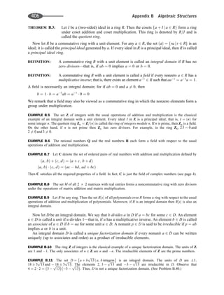 THEOREM B.3: Let I be a (two-sided) ideal in a ring R. Then the cosets a þ I j a 2 R
f g form a ring
under coset addition and coset multiplication. This ring is denoted by R=I and is
called the quotient ring.
Now let R be a commutative ring with a unit element. For any a 2 R, the set a
ð Þ ¼ ra j r 2 R
f g is an
ideal; it is called the principal ideal generated by a. If every ideal in R is a principal ideal, then R is called
a principal ideal ring.
DEFINITION: A commutative ring R with a unit element is called an integral domain if R has no
zero divisors—that is, if ab ¼ 0 implies a ¼ 0 or b ¼ 0.
DEFINITION: A commutative ring R with a unit element is called a ﬁeld if every nonzero a 2 R has a
multiplicative inverse; that is, there exists an element a1
2 R such that aa1
¼ a1
a ¼ 1:
A ﬁeld is necessarily an integral domain; for if ab ¼ 0 and a 6¼ 0; then
b ¼ 1  b ¼ a1
ab ¼ a1
 0 ¼ 0
We remark that a ﬁeld may also be viewed as a commutative ring in which the nonzero elements form a
group under multiplication.
EXAMPLE B.5 The set Z of integers with the usual operations of addition and multiplication is the classical
example of an integral domain with a unit element. Every ideal I in Z is a principal ideal; that is, I ¼ n
ð Þ for
some integer n. The quotient ring Zn ¼ Z= n
ð Þ is called the ring of integers module n. If n is prime, then Zn is a ﬁeld.
On the other hand, if n is not prime then Zn has zero divisors. For example, in the ring Z6; 
2
3 ¼ 
0 and

2 6¼ 
0 and 
3 6¼ 
0:
EXAMPLE B.6 The rational numbers Q and the real numbers R each form a ﬁeld with respect to the usual
operations of addition and multiplication.
EXAMPLE B.7 Let C denote the set of ordered pairs of real numbers with addition and multiplication deﬁned by
a; b
ð Þ þ c; d
ð Þ ¼ a þ c; b þ d
ð Þ
a; b
ð Þ  c; d
ð Þ ¼ ac  bd; ad þ bc
ð Þ
Then C satisﬁes all the required properties of a ﬁeld. In fact, C is just the ﬁeld of complex numbers (see page 4).
EXAMPLE B.8 The set M of all 2 6 2 matrices with real entries forms a noncommutative ring with zero divisors
under the operations of matrix addition and matrix multiplication.
EXAMPLE B.9 Let R be any ring. Then the set R x
½  of all polynomials over R forms a ring with respect to the usual
operations of addition and multiplication of polynomials. Moreover, if R is an integral domain then R x
½  is also an
integral domain.
Now let D be an integral domain. We say that b divides a in D if a ¼ bc for some c 2 D. An element
u 2 D is called a unit if u divides 1—that is, if u has a multiplicative inverse. An element b 2 D is called
an associate of a 2 D if b ¼ ua for some unit u 2 D. A nonunit p 2 D is said to be irreducible if p ¼ ab
implies a or b is a unit.
An integral domain D is called a unique factorization domain if every nonunit a 2 D can be written
uniquely (up to associates and order) as a product of irreducible elements.
EXAMPLE B.10 The ring Z of integers is the classical example of a unique factorization domain. The units of Z
are 1 and 1. The only associates of n 2 Z are n and n. The irreducible elements of Z are the prime numbers.
EXAMPLE B.11 The set D ¼ a þ b
ﬃﬃﬃﬃﬃ
13
p
j a; b integers
 
is an integral domain. The units of D are 1;
18 5
ﬃﬃﬃﬃﬃ
13
p
and  18 5
ﬃﬃﬃﬃﬃ
13
p
. The elements 2; 3 
ﬃﬃﬃﬃﬃ
13
p
and 3 
ﬃﬃﬃﬃﬃ
13
p
are irreducible in D. Observe that
4 ¼ 2  2 ¼ 3 
ﬃﬃﬃﬃﬃ
13
p
3 
ﬃﬃﬃﬃﬃ
13
p
: Thus, D is not a unique factorization domain. (See Problem B.40.)
406 Appendix B Algebraic Structures
 