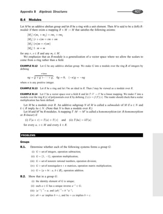 B.4 Modules
Let M be an additive abelian group and let R be a ring with a unit element. Then M is said to be a (left) R-
module if there exists a mapping R M ! M that satisﬁes the following axioms:
M1
½  r m1 þ m2
ð Þ ¼ rm1 þ rm2
M2
½  r þ s
ð Þm ¼ rm þ sm
M3
½  rs
ð Þm ¼ r sm
ð Þ
M4
½  1  m ¼ m
for any r; s 2 R and any mi 2 M.
We emphasize that an R-module is a generalization of a vector space where we allow the scalars to
come from a ring rather than a ﬁeld.
EXAMPLE B.12 Let G be any additive abelian group. We make G into a module over the ring Z of integers by
deﬁning
ng ¼ g þ g þ    þ g;
zﬄﬄﬄﬄﬄﬄﬄﬄﬄﬄﬄﬄ}|ﬄﬄﬄﬄﬄﬄﬄﬄﬄﬄﬄﬄ{
n times
0g ¼ 0; n
ð Þg ¼ ng
where n is any positive integer.
EXAMPLE B.13 Let R be a ring and let I be an ideal in R. Then I may be viewed as a module over R.
EXAMPLE B.14 Let V be a vector space over a ﬁeld K and let T :V ! V be a linear mapping. We make V into a
module over the ring K x
½  of polynomials over K by deﬁning f x
ð Þv ¼ f T
ð Þ v
ð Þ: The reader should check that a scalar
multiplication has been deﬁned.
Let M be a module over R. An additive subgroup N of M is called a submodule of M if u 2 N and
k 2 R imply ku 2 N: (Note that N is then a module over R.)
Let M and M0
be R-modules. A mapping T :M ! M0
is called a homomorphism (or: R-homomorphism
or R-linear) if
(i) T u þ v
ð Þ ¼ T u
ð Þ þ T v
ð Þ and (ii) T ku
ð Þ ¼ kT u
ð Þ
for every u; v 2 M and every k 2 R.
PROBLEMS
Groups
B.1. Determine whether each of the following systems forms a group G:
(i) G ¼ set of integers; operation subtraction;
(ii) G ¼ f1; 1g, operation multiplication;
(iii) G ¼ set of nonzero rational numbers, operation division;
(iv) G ¼ set of nonsingular n n matrices, operation matrix multiplication;
(v) G ¼ fa þ bi : a; b 2 Zg, operation addition.
B.2. Show that in a group G:
(i) the identity element of G is unique;
(ii) each a 2 G has a unique inverse a1
2 G;
(iii) a1
ð Þ
1
¼ a; and ab
ð Þ1
¼ b1
a1
;
(iv) ab ¼ ac implies b ¼ c, and ba ¼ ca implies b ¼ c.
Appendix B Algebraic Structures 407
 