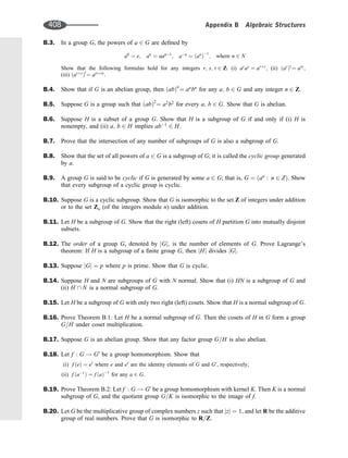 B.3. In a group G, the powers of a 2 G are deﬁned by
a0
¼ e; an
¼ aan1
; an
¼ an
ð Þ1
; where n 2 N
Show that the following formulas hold for any integers r; s; t 2 Z: (i) ar
as
¼ arþs
; (ii) ar
ð Þs
¼ ars
;
(iii) arþs
ð Þ
t
¼ arsþst
.
B.4. Show that if G is an abelian group, then ab
ð Þn
¼ an
bn
for any a; b 2 G and any integer n 2 Z:
B.5. Suppose G is a group such that ab
ð Þ2
¼ a2
b2
for every a; b 2 G. Show that G is abelian.
B.6. Suppose H is a subset of a group G. Show that H is a subgroup of G if and only if (i) H is
nonempty, and (ii) a; b 2 H implies ab1
2 H:
B.7. Prove that the intersection of any number of subgroups of G is also a subgroup of G.
B.8. Show that the set of all powers of a 2 G is a subgroup of G; it is called the cyclic group generated
by a.
B.9. A group G is said to be cyclic if G is generated by some a 2 G; that is, G ¼ an
: n 2 Z
ð Þ. Show
that every subgroup of a cyclic group is cyclic.
B.10. Suppose G is a cyclic subgroup. Show that G is isomorphic to the set Z of integers under addition
or to the set Zn (of the integers module n) under addition.
B.11. Let H be a subgroup of G. Show that the right (left) cosets of H partition G into mutually disjoint
subsets.
B.12. The order of a group G, denoted by jGj; is the number of elements of G. Prove Lagrange’s
theorem: If H is a subgroup of a ﬁnite group G, then jHj divides jGj.
B.13. Suppose jGj ¼ p where p is prime. Show that G is cyclic.
B.14. Suppose H and N are subgroups of G with N normal. Show that (i) HN is a subgroup of G and
(ii) H  N is a normal subgroup of G.
B.15. Let H be a subgroup of G with only two right (left) cosets. Show that H is a normal subgroup of G.
B.16. Prove Theorem B.1: Let H be a normal subgroup of G. Then the cosets of H in G form a group
G=H under coset multiplication.
B.17. Suppose G is an abelian group. Show that any factor group G=H is also abelian.
B.18. Let f : G ! G0
be a group homomorphism. Show that
(i) f e
ð Þ ¼ e0
where e and e0
are the identity elements of G and G0
, respectively;
(ii) f a1
ð Þ ¼ f a
ð Þ1
for any a 2 G.
B.19. Prove Theorem B.2: Let f : G ! G0
be a group homomorphism with kernel K. Then K is a normal
subgroup of G, and the quotient group G=K is isomorphic to the image of f.
B.20. Let G be the multiplicative group of complex numbers z such that jzj ¼ 1; and let R be the additive
group of real numbers. Prove that G is isomorphic to R=Z:
408 Appendix B Algebraic Structures
 