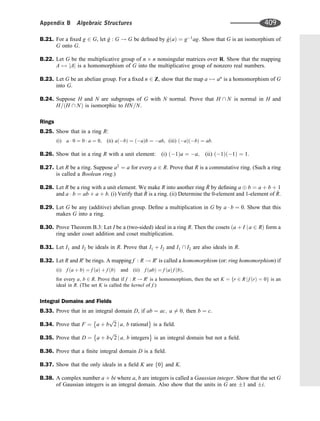 B.21. For a ﬁxed g 2 G, let ^
g : G ! G be deﬁned by ^
g a
ð Þ ¼ g1
ag: Show that G is an isomorphism of
G onto G.
B.22. Let G be the multiplicative group of n n nonsingular matrices over R. Show that the mapping
A 7! jAj is a homomorphism of G into the multiplicative group of nonzero real numbers.
B.23. Let G be an abelian group. For a ﬁxed n 2 Z; show that the map a 7! an
is a homomorphism of G
into G.
B.24. Suppose H and N are subgroups of G with N normal. Prove that H  N is normal in H and
H= H  N
ð Þ is isomorphic to HN=N.
Rings
B.25. Show that in a ring R:
(i) a  0 ¼ 0  a ¼ 0; (ii) a b
ð Þ ¼ a
ð Þb ¼ ab, (iii) a
ð Þ b
ð Þ ¼ ab:
B.26. Show that in a ring R with a unit element: (i) 1
ð Þa ¼ a; (ii) 1
ð Þ 1
ð Þ ¼ 1.
B.27. Let R be a ring. Suppose a2
¼ a for every a 2 R: Prove that R is a commutative ring. (Such a ring
is called a Boolean ring.)
B.28. Let R be a ring with a unit element. We make R into another ring ^
R by deﬁning a b ¼ a þ b þ 1
and a  b ¼ ab þ a þ b. (i) Verify that ^
R is a ring. (ii) Determine the 0-element and 1-element of ^
R.
B.29. Let G be any (additive) abelian group. Deﬁne a multiplication in G by a  b ¼ 0. Show that this
makes G into a ring.
B.30. Prove Theorem B.3: Let I be a (two-sided) ideal in a ring R. Then the cosets a þ I j a 2 R
ð Þ form a
ring under coset addition and coset multiplication.
B.31. Let I1 and I2 be ideals in R. Prove that I1 þ I2 and I1  I2 are also ideals in R.
B.32. Let R and R0
be rings. A mapping f : R ! R0
is called a homomorphism (or: ring homomorphism) if
(i) f a þ b
ð Þ ¼ f a
ð Þ þ f b
ð Þ and (ii) f ab
ð Þ ¼ f a
ð Þ f b
ð Þ,
for every a; b 2 R. Prove that if f : R ! R0
is a homomorphism, then the set K ¼ r 2 R j f r
ð Þ ¼ 0
f g is an
ideal in R. (The set K is called the kernel of f.)
Integral Domains and Fields
B.33. Prove that in an integral domain D, if ab ¼ ac; a 6¼ 0; then b ¼ c.
B.34. Prove that F ¼ a þ b
ﬃﬃﬃ
2
p
j a; b rational
 
is a ﬁeld.
B.35. Prove that D ¼ a þ b
ﬃﬃﬃ
2
p
j a; b integers
 
is an integral domain but not a ﬁeld.
B.36. Prove that a ﬁnite integral domain D is a ﬁeld.
B.37. Show that the only ideals in a ﬁeld K are 0
f g and K.
B.38. A complex number a þ bi where a, b are integers is called a Gaussian integer. Show that the set G
of Gaussian integers is an integral domain. Also show that the units in G are 1 and i.
Appendix B Algebraic Structures 409
 