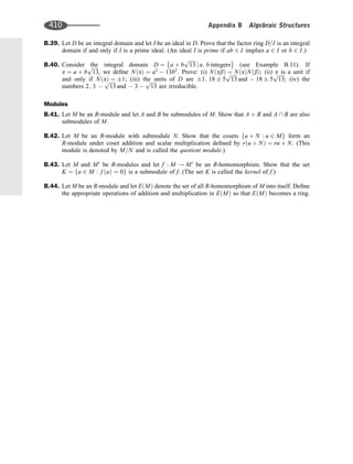 B.39. Let D be an integral domain and let I be an ideal in D. Prove that the factor ring D=I is an integral
domain if and only if I is a prime ideal. (An ideal I is prime if ab 2 I implies a 2 I or b 2 I:)
B.40. Consider the integral domain D ¼ a þ b
ﬃﬃﬃﬃﬃ
13
p
j a; b integers
 
(see Example B.11). If
a ¼ a þ b
ﬃﬃﬃﬃﬃ
13
p
, we deﬁne N a
ð Þ ¼ a2
 13b2
. Prove: (i) N ab
ð Þ ¼ N a
ð ÞN b
ð Þ; (ii) a is a unit if
and only if N a
ð Þ ¼ 1; (iii) the units of D are 1; 18 5
ﬃﬃﬃﬃﬃ
13
p
and  18 5
ﬃﬃﬃﬃﬃ
13
p
; (iv) the
numbers 2; 3 
ﬃﬃﬃﬃﬃ
13
p
and  3 
ﬃﬃﬃﬃﬃ
13
p
are irreducible.
Modules
B.41. Let M be an R-module and let A and B be submodules of M. Show that A þ B and A  B are also
submodules of M.
B.42. Let M be an R-module with submodule N. Show that the cosets u þ N : u 2 M
f g form an
R-module under coset addition and scalar multiplication deﬁned by r u þ N
ð Þ ¼ ru þ N. (This
module is denoted by M=N and is called the quotient module.)
B.43. Let M and M0
be R-modules and let f : M ! M0
be an R-homomorphism. Show that the set
K ¼ u 2 M : f u
ð Þ ¼ 0
f g is a submodule of f. (The set K is called the kernel of f.)
B.44. Let M be an R-module and let E M
ð Þ denote the set of all R-homomorphism of M into itself. Deﬁne
the appropriate operations of addition and multiplication in E M
ð Þ so that E M
ð Þ becomes a ring.
410 Appendix B Algebraic Structures
 