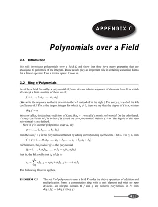 Polynomials over a Field
C.1 Introduction
We will investigate polynomials over a ﬁeld K and show that they have many properties that are
analogous to properties of the integers. These results play an important role in obtaining canonical forms
for a linear operator T on a vector space V over K.
C.2 Ring of Polynomials
Let K be a ﬁeld. Formally, a polynomial of f over K is an inﬁnite sequence of elements from K in which
all except a ﬁnite number of them are 0:
f ¼ . . . ; 0; an; . . . ; a1; a0
ð Þ
(We write the sequence so that it extends to the left instead of to the right.) The entry ak is called the kth
coefﬁcient of f. If n is the largest integer for which an 6¼ 0, then we say that the degree of f is n, written
deg f ¼ n
We also call an the leading coefﬁcient of f, and if an ¼ 1 we call f a monic polynomial. On the other hand,
if every coefﬁcient of f is 0 then f is called the zero polynomial, written f ¼ 0. The degree of the zero
polynomial is not deﬁned.
Now if g is another polynomial over K, say
g ¼ . . . ; 0; bm; . . . ; b1; b0
ð Þ
then the sum f þ g is the polynomial obtained by adding corresponding coefﬁcients. That is, if m  n, then
f þ g ¼ . . . ; 0; an; . . . ; am þ bm; . . . ; a1 þ b1; a0 þ b0
ð Þ
Furthermore, the product fg is the polynomial
fg ¼ . . . ; 0; anbm; . . . ; a1b0 þ a0b1; a0b0
ð Þ
that is, the kth coefﬁcient ck of fg is
ck ¼
X
k
t¼0
a1bk1 ¼ a0bk þ a1bk1 þ    þ akb0
The following theorem applies.
THEOREM C.1: The set P of polynomials over a ﬁeld K under the above operations of addition and
multiplication forms a commutative ring with a unit element and with no zero
divisors—an integral domain. If f and g are nonzero polynomials in P, then
deg fg
ð Þ ¼ deg f
ð Þ deg g
ð Þ.
APPENDIX C
411
 