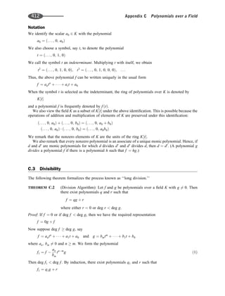 Notation
We identify the scalar a0 2 K with the polynomial
a0 ¼ . . . ; 0; a0
ð Þ
We also choose a symbol, say t, to denote the polynomial
t ¼ . . . ; 0; 1; 0
ð Þ
We call the symbol t an indeterminant. Multiplying t with itself, we obtain
t2
¼ . . . ; 0; 1; 0; 0
ð Þ; t3
¼ . . . ; 0; 1; 0; 0; 0
ð Þ; . . .
Thus, the above polynomial f can be written uniquely in the usual form
f ¼ antn
þ    þ ast þ a0
When the symbol t is selected as the indeterminant, the ring of polynomials over K is denoted by
K t
½ 
and a polynomial f is frequently denoted by f t
ð Þ.
We also view the ﬁeld K as a subset of K t
½  under the above identiﬁcation. This is possible because the
operations of addition and multiplication of elements of K are preserved under this identiﬁcation:
ð. . . ; 0; a0Þ þ ð. . . ; 0; b0Þ ¼ ð. . . ; 0; a0 þ b0Þ
ð. . . ; 0; a0Þ  ð. . . ; 0; b0Þ ¼ ð. . . ; 0; a0b0Þ
We remark that the nonzero elements of K are the units of the ring K t
½ .
We also remark that every nonzero polynomial is an associate of a unique monic polynomial. Hence, if
d and d0
are monic polynomials for which d divides d0
and d0
divides d, then d ¼ d0
. (A polynomial g
divides a polynomial f if there is a polynomial h such that f ¼ hg:)
C.3 Divisibility
The following theorem formalizes the process known as ‘‘long division.’’
THEOREM C.2 (Division Algorithm): Let f and g be polynomials over a ﬁeld K with g 6¼ 0. Then
there exist polynomials q and r such that
f ¼ qg þ r
where either r ¼ 0 or deg r  deg g.
Proof: If f ¼ 0 or if deg f  deg g, then we have the required representation
f ¼ 0g þ f
Now suppose deg f  deg g, say
f ¼ antn
þ    þ a1t þ a0 and g ¼ bmtm
þ    þ b1t þ b0
where an; bm 6¼ 0 and n  m. We form the polynomial
f1 ¼ f 
an
bm
tnm
g ð1Þ
Then deg f1  deg f . By induction, there exist polynomials q1 and r such that
f1 ¼ q1g þ r
412 Appendix C Polynomials over a Field
 