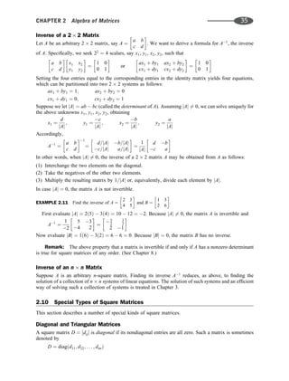 Inverse of a 2 2 Matrix
Let A be an arbitrary 2 2 matrix, say A ¼
a b
c d
 
. We want to derive a formula for A1
, the inverse
of A. Speciﬁcally, we seek 22
¼ 4 scalars, say x1, y1, x2, y2, such that
a b
c d
 
x1 x2
y1 y2
 
¼
1 0
0 1
 
or
ax1 þ by1 ax2 þ by2
cx1 þ dy1 cx2 þ dy2
 
¼
1 0
0 1
 
Setting the four entries equal to the corresponding entries in the identity matrix yields four equations,
which can be partitioned into two 2 2 systems as follows:
ax1 þ by1 ¼ 1; ax2 þ by2 ¼ 0
cx1 þ dy1 ¼ 0; cx2 þ dy2 ¼ 1
Suppose we let jAj ¼ ab  bc (called the determinant of A). Assuming jAj 6¼ 0, we can solve uniquely for
the above unknowns x1, y1, x2, y2, obtaining
x1 ¼
d
jAj
; y1 ¼
c
jAj
; x2 ¼
b
jAj
; y2 ¼
a
jAj
Accordingly,
A1
¼
a b
c d
 1
¼
d=jAj b=jAj
c=jAj a=jAj
 
¼
1
jAj
d b
c a
 
In other words, when jAj 6¼ 0, the inverse of a 2 2 matrix A may be obtained from A as follows:
(1) Interchange the two elements on the diagonal.
(2) Take the negatives of the other two elements.
(3) Multiply the resulting matrix by 1=jAj or, equivalently, divide each element by jAj.
In case jAj ¼ 0, the matrix A is not invertible.
EXAMPLE 2.11 Find the inverse of A ¼
2 3
4 5
 
and B ¼
1 3
2 6
 
.
First evaluate jAj ¼ 2ð5Þ  3ð4Þ ¼ 10  12 ¼ 2. Because jAj 6¼ 0, the matrix A is invertible and
A1
¼
1
2
5 3
4 2
 
¼
 5
2
3
2
2 1
 
Now evaluate jBj ¼ 1ð6Þ  3ð2Þ ¼ 6  6 ¼ 0. Because jBj ¼ 0, the matrix B has no inverse.
Remark: The above property that a matrix is invertible if and only if A has a nonzero determinant
is true for square matrices of any order. (See Chapter 8.)
Inverse of an n n Matrix
Suppose A is an arbitrary n-square matrix. Finding its inverse A1
reduces, as above, to ﬁnding the
solution of a collection of n n systems of linear equations. The solution of such systems and an efﬁcient
way of solving such a collection of systems is treated in Chapter 3.
2.10 Special Types of Square Matrices
This section describes a number of special kinds of square matrices.
Diagonal and Triangular Matrices
A square matrix D ¼ ½dij is diagonal if its nondiagonal entries are all zero. Such a matrix is sometimes
denoted by
D ¼ diagðd11; d22; . . . ; dnnÞ
CHAPTER 2 Algebra of Matrices 35
 